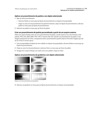 Última atualização em 26/4/2010                                                      UTILIZAÇÃO DO FIREWORKS CS5 125
                                                                          Aplicação de cor, traçados e preenchimentos




Aplicar um preenchimento de padrão a um objeto selecionado
1 Siga um destes procedimentos:
   • Selecione Padrão no menu pop-up Opções de preenchimento no Inspetor de propriedades.
   • Clique na caixa Cor de preenchimento do painel Ferramentas, clique em Opções de preenchimento e selecione
     padrão no menu pop-up Opções de preenchimento.
2 Selecione um padrão no menu pop-up Nome do padrão.


Criar um preenchimento de padrão personalizado a partir de um arquivo externo
Defina um arquivo bitmap como um novo preenchimento de padrão, usando arquivos com estes formatos como
padrões: PNG, GIF, JPEG, BMP, TIFF e PICT (somente Mac OS). Quando um preenchimento de padrão é uma
imagem transparente de 32 bits, a transparência afeta o preenchimento quando usada no Fireworks. Imagens que não
são de 32 bits se tornam opacas.
1 Com as propriedades de objetos de vetor exibidas no Inspetor de propriedades, selecione Padrão no menu pop-up
   Opções de preenchimento.
2 Clique na caixa Cor de preenchimento e selecione Outro no menu pop-up Nome do padrão.
3 Navegue até o arquivo bitmap a ser usado como novo padrão e clique em Abrir.


Aplicar um preenchimento de gradiente a um objeto selecionado




Objetos com vários preenchimentos de gradiente


❖ Selecione um gradiente no menu pop-up Opções de preenchimento no Inspetor de propriedades.
 