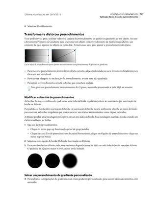 Última atualização em 26/4/2010                                                                       UTILIZAÇÃO DO FIREWORKS CS5 127
                                                                                         Aplicação de cor, traçados e preenchimentos



4 Selecione Pontilhamento.


Transformar e distorcer preenchimentos
Você pode mover, girar, inclinar e alterar a largura do preenchimento de padrão ou gradiente de um objeto. Ao usar
a ferramenta Ponteiro ou Gradiente para selecionar um objeto com preenchimento de padrão ou gradiente, um
conjunto de alças aparece no objeto ou perto dele. Arraste essas alças para ajustar o preenchimento do objeto.




Use as alças de preenchimento para ajustar interativamente um preenchimento de padrão ou gradiente.


• Para mover o preenchimento dentro de um objeto, arraste a alça arredondada ou use a ferramenta Gradiente para
  clicar em um novo local.
• Para ajustar a largura e a inclinação do preenchimento, arraste uma alça quadrada.
• Para girar o preenchimento, arraste as linhas que conectam as alças.
       Para girar um preenchimento em incrementos de 45 graus, mantenha pressionada a tecla Shift ao arrastar.



Modificar as bordas de preenchimentos
As bordas de um preenchimento podem ser uma linha definida regular ou podem ser suavizadas por suavização de
borda ou difusão.
Por padrão, as bordas têm suavização de borda. A suavização de borda mescla sutilmente a borda ao plano de fundo
para suavizar as bordas irregulares que podem ocorrer em objetos arredondados, como elipses e círculos.
A difusão produz uma mesclagem perceptível em um dos lados da borda. Essa mesclagem suaviza a borda, criando um
efeito semelhante ao brilho.
1 Siga um destes procedimentos:
   • Clique no menu pop-up Borda no Inspetor de propriedades.
   • Clique na caixa Cor de preenchimento do painel Ferramentas, clique em Opções de preenchimento e clique no
     menu pop-up Borda.
2 Selecione uma opção de borda: Definida, Suavização ou Difusão.
3 Para uma borda com difusão, selecione o número de pixels (entre 0 e 100) em cada lado da borda a receber difusão.
   O padrão é 10. Quanto maior o nível, maior será a difusão.




Salvar um preenchimento de gradiente personalizado
❖ Para salvar as configurações do gradiente atual como gradiente personalizado, para uso em vários documentos, crie
   um estilo.
 
