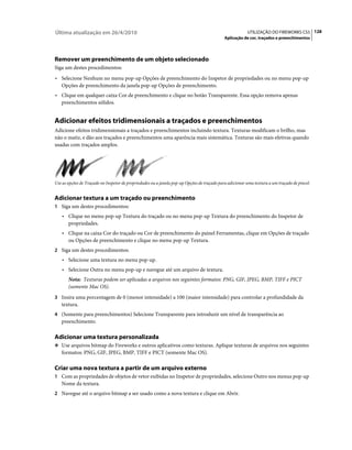 Última atualização em 26/4/2010                                                                          UTILIZAÇÃO DO FIREWORKS CS5 128
                                                                                             Aplicação de cor, traçados e preenchimentos




Remover um preenchimento de um objeto selecionado
Siga um destes procedimentos:
• Selecione Nenhum no menu pop-up Opções de preenchimento do Inspetor de propriedades ou no menu pop-up
  Opções de preenchimento da janela pop-up Opções de preenchimento.
• Clique em qualquer caixa Cor de preenchimento e clique no botão Transparente. Essa opção remova apenas
  preenchimentos sólidos.


Adicionar efeitos tridimensionais a traçados e preenchimentos
Adicione efeitos tridimensionais a traçados e preenchimentos incluindo textura. Texturas modificam o brilho, mas
não o matiz, e dão aos traçados e preenchimentos uma aparência mais sistemática. Texturas são mais efetivas quando
usadas com traçados amplos.




Use as opções de Traçado no Inspetor de propriedades ou a janela pop-up Opções de traçado para adicionar uma textura a um traçado de pincel.


Adicionar textura a um traçado ou preenchimento
1 Siga um destes procedimentos:
    • Clique no menu pop-up Textura do traçado ou no menu pop-up Textura do preenchimento do Inspetor de
      propriedades.
    • Clique na caixa Cor do traçado ou Cor de preenchimento do painel Ferramentas, clique em Opções de traçado
      ou Opções de preenchimento e clique no menu pop-up Textura.
2 Siga um destes procedimentos:
    • Selecione uma textura no menu pop-up.
    • Selecione Outra no menu pop-up e navegue até um arquivo de textura.
       Nota: Texturas podem ser aplicadas a arquivos nos seguintes formatos: PNG, GIF, JPEG, BMP, TIFF e PICT
       (somente Mac OS).
3 Insira uma porcentagem de 0 (menor intensidade) a 100 (maior intensidade) para controlar a profundidade da
   textura.
4 (Somente para preenchimentos) Selecione Transparente para introduzir um nível de transparência ao
   preenchimento.

Adicionar uma textura personalizada
❖ Use arquivos bitmap do Fireworks e outros aplicativos como texturas. Aplique texturas de arquivos nos seguintes
   formatos: PNG, GIF, JPEG, BMP, TIFF e PICT (somente Mac OS).

Criar uma nova textura a partir de um arquivo externo
1 Com as propriedades de objetos de vetor exibidas no Inspetor de propriedades, selecione Outro nos menus pop-up
   Nome da textura.
2 Navegue até o arquivo bitmap a ser usado como a nova textura e clique em Abrir.
 