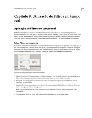 Última atualização em 26/4/2010                                                                                           129




Capítulo 9: Utilização de Filtros em tempo
real

Aplicação de Filtros em tempo real
Os Filtros em tempo real do Adobe® Fireworks® (anteriormente conhecidos como Efeitos em tempo real) são
aprimoramentos que você pode aplicar a objetos de vetor, imagens de bitmap e texto. Filtros em tempo real incluem
biséis e entalhes, sombras sólidas, sombras projetadas e brilho, correção de cores e desfoques e aplicações de nitidez.
Você pode aplicar Filtros em tempo real a objetos selecionados diretamente a partir do Inspetor de propriedades.


Sobre Filtros em tempo real
O Fireworks atualiza Filtros em tempo real quando você edita objetos aos quais eles são aplicados. Após a aplicação de
um Filtro em tempo real, é possível alterar suas opções a qualquer momento ou reorganizar a ordem de filtros para
fazer testes com um filtro combinado. Você pode ativar ou desativar Filtros em tempo real ou excluí-los no Inspetor
de propriedades. Quando um filtro é removido, o objeto ou imagem retorna à sua aparência anterior.




Menu pop-up Filtros em tempo real no Inspetor de propriedades


• Alguns filtros (como Níveis automáticos, Desfoque gaussiano e Tirar nitidez da máscara), que eram plug-ins ou
  filtros irreversíveis, agora também estão disponíveis como Filtros em tempo real do Fireworks.
• Você pode adicionar plug-ins de terceiros como Filtros em tempo real ou pode usar esses filtros de maneira
  tradicional no menu Filtros.
• Quando o Inspetor de propriedades estiver aberto pela metade, clique em Editar filtros ou Adicionar filtros para
  exibir o menu pop-up Filtros em tempo real.
   Nota: Um preenchimento recém-criado assume a cor atual exibida na caixa Cor de preenchimento do painel
   Ferramentas.
• Ao personalizar Filtros em tempo real, teste as configurações até obter a aparência desejada.
 