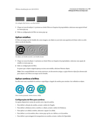 Última atualização em 26/4/2010                                                           UTILIZAÇÃO DO FIREWORKS CS5 131
                                                                                        Utilização de Filtros em tempo real




Um retângulo, Bisel interno e com Bisel externo


1 Clique no ícone de adição (+) próximo ao rótulo Filtros no Inspetor de propriedades e selecione uma opção de bisel
   no menu pop-up.
2 Edite as configurações do filtro no menu pop-up.


Aplicar entalhes
O Filtro em tempo real de Entalhe dá a uma imagem, um objeto ou um texto uma aparência de baixo-relevo ou alto-
relevo na tela de desenho.




Um objeto, com Entalhe inserido e com Entalhe elevado


1 Clique no ícone de adição (+) próximo ao rótulo Filtros no Inspetor de propriedades e selecione uma opção de
   entalhe no menu pop-up.
2 Edite as configurações do filtro.
   Se quiser que o objeto original apareça na área com entalhe, selecione Mostrar objeto.
   Nota: Para compatibilidade com versões anteriores, em documentos antigos, a opção Mostrar objeto fica desmarcada
   para objetos com Filtros em tempo real de Entalhe.


Aplicar sombras e brilhos
Escolha entre uma variedade de sombras e especifique o ângulo da sombra para simular a luz refletida no objeto.




Filtros Sombra projetada, Sombra interna e Brilho


Configurações de filtro para sombras
As opções disponíveis variam de acordo com o tipo de sombra.
• Para definir a direção da sombra, arraste o seletor de Ângulo.
• Para definir a distância entre a sombra e o objeto, arraste o seletor de Distância.
• Para aplicar cor sólida à sombra, selecione a opção Cor sólida.
• Para definir a cor da sombra, abra o menu pop-up da cor e defina a cor da sombra.
• Para definir a porcentagem de transparência na sombra, arraste o seletor de Opacidade.
 