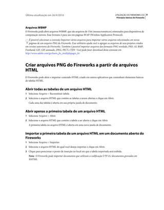 Última atualização em 26/4/2010                                                          UTILIZAÇÃO DO FIREWORKS CS5 8
                                                                                          Princípios básicos do Fireworks




Arquivos WBMP
O Fireworks pode abrir arquivos WBMP, que são arquivos de 1 bit (monocromáticos) otimizados para dispositivos de
computação móveis. Esse formato é para uso em páginas WAP (Wireless Application Protocol).
    É possível selecionar a extensão Importar vários arquivos para importar vários arquivos selecionados em novas
    páginas de um arquivo PNG do Fireworks. Esse utilitário ajuda você a agregar os arquivos de seus projetos criados
em versões anteriores do Fireworks. Também é possível importar arquivos dos formatos PNG nivelado, PSD, AI, BMP,
Freehand, GIF, GIF animado, JPEG, PICT e TIFF. Você pode fazer download desta extensão em
http://www.adobe.com/go/learn_fw_multiplepages_br.



Criar arquivos PNG do Fireworks a partir de arquivos
HTML
O Fireworks pode abrir e importar conteúdo HTML criado em outros aplicativos que contenham elementos básicos
de tabelas HTML.


Abrir todas as tabelas de um arquivo HTML
1 Selecione Arquivo > Reconstituir tabela.
2 Selecione o arquivo HTML que contém as tabelas a serem abertas e clique em Abrir.
   Cada uma das tabelas é aberta em sua própria janela de documento.


Abrir apenas a primeira tabela de um arquivo HTML
1 Selecione Arquivo > Abrir.
2 Selecione o arquivo HTML que contém a tabela a ser aberta e clique em Abrir.
   A primeira tabela no arquivo HTML é aberta em uma nova janela de documento.


Importar a primeira tabela de um arquivo HTML em um documento aberto do
Fireworks
1 Selecione Arquivo > Importar.
2 Selecione o arquivo HTML do qual você deseja importar e clique em Abrir.
3 Clique para posicionar o ponto de inserção no local em que a tabela importada será exibida.
   Nota: O Fireworks pode importar documentos que utilizam a codificação UTF-8 e documentos gravados em
   XHTML.
 