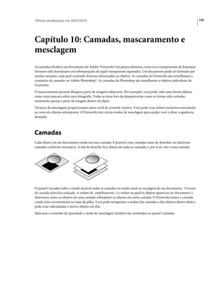 Última atualização em 26/4/2010                                                                                     135




Capítulo 10: Camadas, mascaramento e
mesclagem
As camadas dividem um documento do Adobe® Fireworks® em planos distintos, como se os componentes da ilustração
tivessem sido desenhados em sobreposições de papel transparente separados. Um documento pode ser formado por
muitas camadas, cada qual contendo diversas subcamadas ou objetos. As camadas do Fireworks são semelhantes a
conjuntos de camadas no Adobe Photoshop®. As camadas do Photoshop são semelhantes a objetos individuais do
Fireworks.
O mascaramento permite bloquear parte da imagem subjacente. Por exemplo, você pode colar uma forma elíptica
como uma máscara sobre uma fotografia. Todas as áreas fora da desaparecerão como se tivesse sido cortadas,
mostrando apenas a parte da imagem dentro da elipse.
Técnicas de mesclagem proporcionam outro nível de controle criativo. Você pode criar efeitos exclusivos mesclando
as cores em objetos sobrepostos. O Fireworks tem vários modos de mesclagem para ajudar você a obter a aparência
desejada.



Camadas
Cada objeto em um documento reside em uma camada. É possível criar camadas antes de desenhar ou adicionar
camadas conforme necessário. A tela de desenho fica abaixo de todas as camadas e, por si só, não é uma camada.




O painel Camadas exibe o estado atual de todas as camadas no estado atual ou na página de um documento. O nome
da camada ativa fica realçado. A ordem de empilhamento é a ordem na qual os objetos aparecem no documento e
determina como os objetos em uma camada sobrepõem os objetos em outra camada. O Fireworks insere a camada
criada mais recentemente no topo da pilha. Você pode reorganizar a ordem das camadas e dos objetos dentro delas e
pode criar subcamadas e mover objetos até elas.
Máscaras e controles de opacidade e modo de mesclagem também são mostrados no painel Camadas.
 