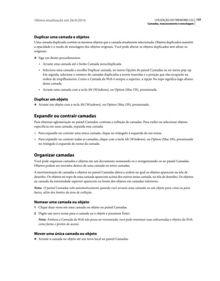 Última atualização em 26/4/2010                                                       UTILIZAÇÃO DO FIREWORKS CS5 137
                                                                                 Camadas, mascaramento e mesclagem




Duplicar uma camada e objetos
Uma camada duplicada contém os mesmos objetos que a camada atualmente selecionada. Objetos duplicados mantêm
a opacidade e o modo de mesclagem dos objetos originais. Você pode alterar os objetos duplicados sem afetar os
originais.
❖ Siga um destes procedimentos:

   • Arraste uma camada até o botão Camada nova/duplicada.
   • Selecione uma camada e escolha Duplicar camada, no menu Opções do painel Camadas ou no menu pop-up.
     Em seguida, selecione o número de camadas duplicadas a serem inseridas e a posição que elas ocuparão na
     ordem de empilhamento. Como a Camada da Web é sempre a superior, a opção No topo significa logo abaixo
     dessa camada.
   • Arraste uma camada com a tecla Alt (Windows), ou Option (Mac OS), pressionada.

Duplicar um objeto
❖ Arraste um objeto com a tecla Alt (Windows), ou Option (Mac OS), pressionada.


Expandir ou contrair camadas
Para eliminar aglomeração no painel Camadas, contraia a exibição de camadas. Para exibir ou selecionar objetos
específicos em uma camada, expanda essa camada.
• Para expandir ou contrair uma única camada, clique no triângulo à esquerda do seu nome.
• Para expandir ou contrair todas as camadas, clique com a tecla Alt (Windows), ou Option (Mac OS), pressionada
  no triângulo à esquerda do nome da camada.


Organizar camadas
Você pode organizar camadas e objetos em um documento nomeando-os e reorganizando-os no painel Camadas.
Objetos podem ser movidos dentro de uma camada ou entre camadas.
A movimentação de camadas e objetos no painel Camadas altera a ordem na qual os objetos aparecem na tela de
desenho. Os objetos no topo de uma camada aparecem acima dos outros nessa camada, na tela de desenho. Os objetos
na camada da extremidade superior aparecem na frente dos objetos em camadas inferiores.
Nota: O painel Camadas rola automaticamente quando você arrasta uma camada ou um objeto para cima ou para
baixo, além dos limites da área de exibição.

Nomear uma camada ou objeto
1 Clique duas vezes em uma camada ou objeto no painel Camadas.
2 Digite um novo nome para a camada ou o objeto e pressione Enter.
   Nota: Embora a Camada da Web não possa ser renomeada, você pode renomear suas subcamadas e objetos da Web,
   como fatias e pontos de acesso.

Mover uma única camada ou objeto
❖ Arraste a camada ou objeto até um novo local no painel Camadas.
 