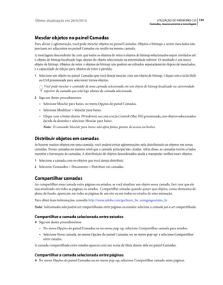 Última atualização em 26/4/2010                                                          UTILIZAÇÃO DO FIREWORKS CS5 139
                                                                                 Camadas, mascaramento e mesclagem




Mesclar objetos no painel Camadas
Para aliviar a aglomeração, você pode mesclar objetos no painel Camadas. Objetos e bitmaps a serem mesclados não
precisam ser adjacentes no painel Camadas ou residir na mesma camada.
A mesclagem descendente faz com que todos os objetos de vetor e objetos de bitmap selecionados sejam nivelados até
o objeto de bitmap localizado logo abaixo do objeto selecionado na extremidade inferior. O resultado é um único
objeto de bitmap. Objetos de vetor e objetos de bitmap não podem ser editados separadamente depois de mesclados,
e a capacidade de edição para objetos de vetor é perdida.
1 Selecione um objeto no painel Camadas que você deseja mesclar com um objeto de bitmap. Clique com a tecla Shift
   ou Ctrl pressionada para selecionar vários objetos.
      Você pode mesclar o conteúdo de uma camada selecionada em um objeto de bitmap localizado na extremidade
      superior da camada que está logo abaixo da camada selecionada.
2 Siga um destes procedimentos:
   • Selecione Mesclar para baixo, no menu Opções do painel Camadas.
   • Selecione Modificar > Mesclar para baixo.
   • Clique com o botão direito (Windows), ou com a tecla Control (Mac OS) pressionada, nos objetos selecionados
     da tela de desenho e selecione Mesclar para baixo.
      Nota: O comando Mesclar para baixo não afeta fatias, pontos de acesso ou botões.


Distribuir objetos em camadas
Se houver muitos objetos em uma camada, você poderá evitar aglomerações nela distribuindo os objetos em novas
camadas. Novas camadas no mesmo nível que a camada principal são criadas. Além disso, as camadas recém-criadas
mantêm a hierarquia de camadas. A distribuição de objetos desordenados ajuda a manipular melhor esses objetos.
1 Selecione a camada com os objetos que você deseja distribuir.
2 Selecione Comandos > Documento > Distribuir em camadas.


Compartilhar camadas
Ao compartilhar uma camada entre páginas ou estados, se você atualizar um objeto nessa camada, fará com que ele
seja atualizado em todas as páginas ou estados. Compartilhe camadas quando quiser que objetos, como elementos de
plano de fundo, apareçam em todas as páginas de um site ou em todos os estados de uma animação.
Para obter mais informações, consulte http://www.adobe.com/go/learn_fw_usingpagesstates_br
Nota: Subcamadas não podem ser compartilhadas entre páginas ou estados: selecione a camada pai a ser compartilhada.

Compartilhar a camada selecionada entre estados
❖ Siga um destes procedimentos:

   • No menu Opções do painel Camadas ou no menu pop-up, selecione Compartilhar camada para estados.
   • Selecione Nova camada, no menu Opções do painel Camadas ou no menu pop-up, e selecione Compartilhar
     entre estados.
A camada compartilhada entre estados aparece com um ícone de filme diante dela no painel Camadas.

Compartilhar a camada selecionada entre páginas
❖ No menu Opções do painel Camadas ou no menu pop-up, selecione Compartilhar camada entre páginas.
 
