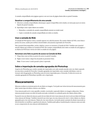 Última atualização em 26/4/2010                                                         UTILIZAÇÃO DO FIREWORKS CS5 140
                                                                                   Camadas, mascaramento e mesclagem



A camada compartilhada entre páginas aparece com um ícone de página diante dela no painel Camadas.

Desativar o compartilhamento de uma camada
1 Selecione a camada compartilhada e desmarque a opção Compartilhar entre estados, no menu pop-up ou no menu
   Opções do painel Camadas.
2 Especifique como copiar objetos em estados:
   • Mantenha o conteúdo da camada compartilhada somente no estado atual.
   • Copie o conteúdo da camada compartilhada em todos os estados.


Usar a camada da Web
A Camada da Web aparece como a camada superior em cada documento. Ela contém objetos da Web, como fatias e
pontos de acesso, usados para atribuir interatividade a documentos exportados do Fireworks.
Não é possível descompartilhar, excluir, duplicar, mover ou renomear a Camada da Web. Também não é possível
mesclar objetos que residem na Camada da Web. Ela é sempre compartilhada entre todos os estados de uma página, e
os objetos da Web ficam visíveis em todos os estados de uma página.

Renomear uma fatia ou ponto de acesso na Camada da Web
1 Clique duas vezes na fatia ou ponto de acesso no painel Camadas.
2 Digite o novo nome e clique fora da janela ou pressione Enter.
   Nota: O novo nome é usado quando a fatia é exportada.


Sobre a importação de camadas agrupadas do Photoshop
Arquivos do Photoshop que contêm camadas são importados com cada camada inserida como um objeto separado
em uma única camada do Fireworks. Camadas agrupadas são importadas como camadas individuais, como se
tivessem sido desagrupadas no Photoshop antes de serem importadas para o Fireworks. O efeito de recorte em
camadas agrupadas do Photoshop é perdido com a importação.



Mascaramento
Máscaras ocultam ou mostram partes de um objeto ou imagem. Você pode usar várias técnicas de mascaramento para
obter muitos tipos de efeitos criativos com objetos.
Uma máscara pode servir como aparelho cortador, recortando e aparando objetos ou imagens subjacentes. Outras
máscaras proporcionam um efeito de janela enevoada, revelando ou ocultando partes dos objetos abaixo delas.
É possível criar um objeto de máscara a partir de um objeto de vetor (uma máscara de vetor) ou de um objeto de bitmap
(uma máscara de bitmap). Também é possível usar texto (que cria uma máscara de vetor) e vários objetos ou objetos
agrupados para criar uma máscara. Depois de criar uma máscara, você pode ajustar a posição da seleção mascarada na
tela de desenho ou modificar a aparência da máscara. Também pode aplicar transformações à máscara como um todo
ou aos componentes de uma máscara individualmente.
 