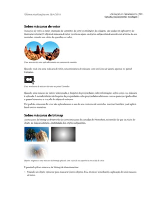 Última atualização em 26/4/2010                                                                         UTILIZAÇÃO DO FIREWORKS CS5 141
                                                                                                   Camadas, mascaramento e mesclagem




Sobre máscaras de vetor
Máscaras de vetor, às vezes chamadas de caminhos de corte ou inserções de colagem, são usadas em aplicativos de
ilustração vetorial. O objeto de máscara de vetor recorta ou apara os objetos subjacentes de acordo com a forma do seu
caminho, criando um efeito de aparelho cortador.




Uma máscara de vetor aplicada usando seu contorno de caminho


Quando você cria uma máscara de vetor, uma miniatura de máscara com um ícone de caneta aparece no painel
Camadas.




Uma miniatura de máscara de vetor no painel Camadas


Quando uma máscara de vetor é selecionada, o Inspetor de propriedades exibe informações sobre como essa máscara
é aplicada. A metade inferior do Inspetor de propriedades exibe propriedades adicionais com as quais você pode editar
o preenchimento e o traçado do objeto de máscara.
Por padrão, máscaras de vetor são aplicadas com o uso do seu contorno de caminho, mas você também pode aplicá-
las de outras maneiras.


Sobre máscaras de bitmap
As máscaras de bitmap do Fireworks são como máscaras de camadas do Photoshop, no sentido de que os pixels do
objeto de máscara afetam a visibilidade dos objetos subjacentes.




Objetos originais e uma máscara de bitmap aplicada com o uso da sua aparência em escala de cinza


É possível aplicar máscaras de bitmap de duas maneiras:
• Usando um objeto existente para mascarar outros objetos. Essa técnica é semelhante à aplicação de uma máscara
  de vetor.
 