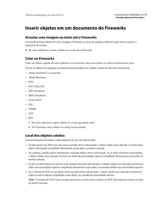 Última atualização em 26/4/2010                                                        UTILIZAÇÃO DO FIREWORKS CS5 9
                                                                                        Princípios básicos do Fireworks




Inserir objetos em um documento do Fireworks
Arrastar uma imagem ou texto até o Fireworks
Você pode arrastar objetos de vetor, imagens de bitmap ou textos de qualquer aplicativo que ofereça suporte a
operações de arrastar.
❖ No outro aplicativo, arraste o objeto ou o texto até o Fireworks.


Colar no Fireworks
Colar um objeto copiado de outro aplicativo no Fireworks coloca esse objeto no centro do documento ativo.
Textos ou objetos em qualquer um destes formatos podem ser colados a partir da Área de transferência:
• Adobe FreeHand 7 ou posterior
• Adobe Illustrator
• PNG
• PICT (Mac OS)
• DIB (Windows)
• BMP (Windows)
• Texto ASCII
• EPS
• WBMP
• TXT
• RTF
   1 No outro aplicativo, copie o objeto ou o texto que deseja colar.
   2 No Fireworks, cole o objeto ou o texto no documento.


Local dos objetos colados
O posicionamento do objeto colado depende do que está selecionado:
• Se pelo menos um objeto em uma única camada estiver selecionado, o objeto colado será colocado na frente desse
  objeto selecionado (empilhado diretamente acima dele) na mesma camada.
• Se a própria camada estiver selecionada e nenhum objeto estiver selecionado, ou se todos estiverem selecionados,
  o objeto colado será colocado na frente do objeto da extremidade superior (empilhado diretamente acima dele) na
  mesma camada.
• Se dois ou mais objetos em mais de uma camada estiverem selecionados, o objeto colado será colocado na frente do
  objeto da extremidade superior (empilhado diretamente acima dele), na camada também da extremidade superior.
• Se a Camada da Web ou um objeto nessa camada estiver selecionado, o objeto colado será colocado na frente de
  todos os outros objetos (empilhado acima deles), na camada da extremidade inferior.
   Nota: A Camada da Web é uma camada especial que contém todos os objetos da Web. Ela sempre permanece no topo
   do painel Camadas.
 