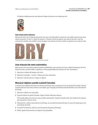 Última atualização em 26/4/2010                                                        UTILIZAÇÃO DO FIREWORKS CS5 144
                                                                                 Camadas, mascaramento e mesclagem



   Os objetos colados parecem estar dentro do objeto de máscara ou cortados por ele.




Usar texto como máscara
Máscaras de texto são um tipo de máscara de vetor que você pode aplicar exatamente como aplica máscaras que usam
objetos existentes. O texto é o objeto de máscara. A maneira comum de aplicar uma máscara de texto é usar seu
contorno de caminho, mas também é possível aplicar uma máscara de texto usando sua aparência em escala de cinza.




Uma máscara de texto aplicada usando seu contorno de caminho


Usar máscara de vetor automática
Máscaras de vetor automáticas aplicam padrões predefinidos como máscaras de vetor a objetos de bitmap e de vetor.
Posteriormente, é possível editar a aparência e outras propriedades das máscaras de vetor automáticas.
1 Selecione os objetos de bitmap ou de vetor.
2 Selecione Comandos > Criativo > Máscara de vetor automática.
3 Selecione o tipo de máscara e clique em Aplicar.


Mascarar objetos usando o painel Camadas
A maneira mais rápida de adicionar uma máscara de bitmap vazia e transparente é através do painel Camadas. O painel
Camadas adiciona uma máscara branca a um objeto, que você pode personalizar fazendo desenhos com as ferramentas
de bitmap.
1 Selecione o objeto a ser mascarado.
2 Na parte inferior do painel Camadas, clique no botão Adicionar máscara.
   O Fireworks aplica uma máscara vazia ao objeto selecionado. O painel Camadas exibe uma miniatura de máscara
   que representa a máscara vazia.
3 (Opcional) Se o objeto mascarado for um bitmap, use uma das ferramentas de laço ou marca de seleção para criar
   uma seleção de pixels.
4 No painel Ferramentas, selecione uma ferramenta de pintura de bitmap.
5 Defina opções da ferramenta no Inspetor de propriedades.
 