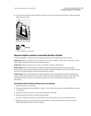 Última atualização em 26/4/2010                                                          UTILIZAÇÃO DO FIREWORKS CS5 145
                                                                                   Camadas, mascaramento e mesclagem



6 Com a máscara ainda selecionada, desenhe na máscara vazia. Nas áreas em que você desenhar, o objeto mascarado
   subjacente ficará oculto.




   Imagem com máscara aplicada




   A máscara exibida no painel Camadas


Mascarar objetos usando os comandos Revelar e Ocultar
O submenu Modificar > Máscara tem várias opções para aplicar máscaras de bitmap vazias aos objetos:
Revelar tudo Aplica uma máscara vazia e transparente a um objeto, revelando o objeto inteiro. Para obter o mesmo
efeito, clique no botão Adicionar máscara, no painel Camadas.
Ocultar tudo Aplica uma máscara vazia e opaca a um objeto, ocultando o objeto inteiro.

Revelar seleção Pode ser usado apenas com seleções de pixels. Revelar seleção aplica uma máscara de pixel
transparente usando a seleção de pixels atual. Os outros pixels no objeto de bitmap ficam ocultos. Para obter o mesmo
efeito, faça uma seleção de pixels e clique no botão Adicionar máscara.
Ocultar seleção Pode ser usado apenas com seleções de pixels. Ocultar seleção aplica uma máscara de pixel opaca
usando a seleção de pixels atual. Os outros pixels no objeto de bitmap são exibidos. Para obter o mesmo efeito, faça
uma seleção de pixels e clique no botão Adicionar máscara com a tecla Alt (Windows), ou Option (Mac OS),
pressionada.

Usar Revelar tudo e Ocultar tudo para criar uma máscara
1 Selecione o objeto a ser mascarado.
2 Para mostrar o objeto, selecione Modificar > Máscara > Revelar tudo. Para ocultá-lo, selecione Modificar > Máscara
   > Ocultar tudo.
3 No painel Ferramentas, selecione uma ferramenta de pintura de bitmap.
4 Defina opções da ferramenta no Inspetor de propriedades.
   Se você tiver aplicado uma máscara do tipo Ocultar tudo, precisará selecionar uma cor diferente de preto.
5 Desenhe na máscara vazia. Nas áreas em que você desenhar, o objeto mascarado subjacente ficará oculto ou
   exibido, dependendo do tipo de máscara aplicada.
 