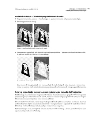 Última atualização em 26/4/2010                                                         UTILIZAÇÃO DO FIREWORKS CS5 146
                                                                                   Camadas, mascaramento e mesclagem




Usar Revelar seleção e Ocultar seleção para criar uma máscara
1 No painel Ferramentas, selecione a Varinha mágica ou qualquer ferramenta de laço ou marca de seleção.
2 Selecione pixels em um bitmap.




   Imagem original; pixels selecionados com a Varinha mágica


3 Para mostrar a área definida pela seleção de pixels, selecione Modificar > Máscara > Revelar seleção. Para ocultá-
   la, selecione Modificar > Máscara > Ocultar seleção.




   Os resultados de Revelar seleção e Ocultar seleção


   Uma máscara de bitmap é aplicada com o uso da seleção de pixels. Você pode editar ainda mais a máscara para
   revelar ou ocultar os pixels restantes do objeto mascarado usando as ferramentas de bitmap no painel Ferramentas.


Sobre a importação e exportação de máscaras de camada do Photoshop
No Photoshop, você pode mascarar imagens usando máscaras de camada ou camadas agrupadas. O Fireworks permite
importar imagens que utilizam máscaras de camada, mantendo ao mesmo tempo a capacidade de editar essas imagens.
Máscaras de camada são importadas como máscaras de bitmap.
Máscaras do Fireworks também podem ser exportadas para o Photoshop. Elas são convertidas em máscaras de camada
do Photoshop. Se os objetos mascarados incluírem texto e você quiser manter a capacidade de edição desse texto no
Photoshop, selecione Manter capacidade de edição sobre aparência ao exportar.
Nota: Se o texto for usado como objeto de máscara, ele será convertido em bitmap e deixará de ser editável como texto
depois de ser importado para o Photoshop.
 