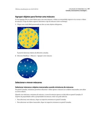 Última atualização em 26/4/2010                                                         UTILIZAÇÃO DO FIREWORKS CS5 147
                                                                                  Camadas, mascaramento e mesclagem




Agrupar objetos para formar uma máscara
Se você agrupar dois ou mais objetos para criar uma máscara, o objeto na extremidade superior irá se tornar o objeto
de máscara. O tipo do objeto superior determina o tipo de máscara (vetor ou bitmap).
1 Clique com a tecla Shift pressionada em dois ou mais objetos sobrepostos.




   É possível selecionar objetos de diferentes camadas.
2 Selecione Modificar > Máscara > Agrupar como máscara.




Selecionar e mover máscaras

Selecionar máscaras e objetos mascarados usando miniaturas de máscaras
No painel Camadas, miniaturas permitem selecionar e editar apenas a máscara ou os objetos mascarados, sem afetar
os outros objetos.
Quando você seleciona a miniatura de máscara, o ícone de máscara aparece ao lado dela no painel Camadas. O
Inspetor de propriedades exibe as propriedades da máscara, onde você pode editá-las.
• Para selecionar uma máscara, clique na respectiva miniatura no painel Camadas.
• Para selecionar um objeto mascarado, clique na respectiva miniatura no painel Camadas.
 