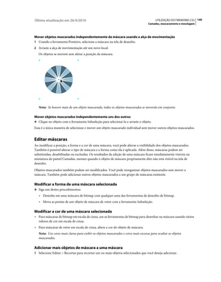Última atualização em 26/4/2010                                                          UTILIZAÇÃO DO FIREWORKS CS5 149
                                                                                    Camadas, mascaramento e mesclagem



Mover objetos mascarados independentemente da máscara usando a alça de movimentação
1 Usando a ferramenta Ponteiro, selecione a máscara na tela de desenho.
2 Arraste a alça de movimentação até um novo local.
   Os objetos se movem sem afetar a posição da máscara.




   Nota: Se houver mais de um objeto mascarado, todos os objetos mascarados se moverão em conjunto.

Mover objetos mascarados independentemente uns dos outros
❖ Clique no objeto com a ferramenta Subseleção para selecioná-lo e arraste o objeto.

Essa é a única maneira de selecionar e mover um objeto mascarado individual sem mover outros objetos mascarados.


Editar máscaras
Ao modificar a posição, a forma e a cor de uma máscara, você pode alterar a visibilidade dos objetos mascarados.
Também é possível alterar o tipo de máscara e a forma como ela é aplicada. Além disso, máscaras podem ser
substituídas, desabilitadas ou excluídas. Os resultados da edição de uma máscara ficam imediatamente visíveis na
miniatura do painel Camadas, mesmo quando o objeto de máscara propriamente dito não está visível na tela de
desenho.
Objetos mascarados também podem ser modificados. Você pode reorganizar objetos mascarados sem mover a
máscara. Também pode adicionar outros objetos mascarados a um grupo de máscaras existente.

Modificar a forma de uma máscara selecionada
❖ Siga um destes procedimentos:

   • Desenhe em uma máscara de bitmap com qualquer uma das ferramentas de desenho de bitmap.
   • Mova as pontas de um objeto de máscara de vetor com a ferramenta Subseleção.

Modificar a cor de uma máscara selecionada
• Para máscaras de bitmap em escala de cinza, use as ferramentas de bitmap para desenhar na máscara usando vários
  valores de cor em escala de cinza.
• Para máscaras de vetor em escala de cinza, altere a cor do objeto de máscara.
   Nota: Use cores mais claras para exibir os objetos mascarados e cores mais escuras para ocultar os objetos
   mascarados.

Adicionar mais objetos de máscara a uma máscara
1 Selecione Editar > Recortar para recortar um ou mais objetos selecionados que você deseja adicionar.
 