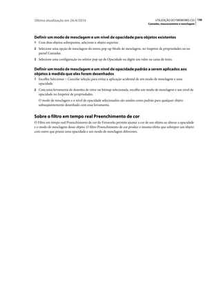 Última atualização em 26/4/2010                                                       UTILIZAÇÃO DO FIREWORKS CS5 156
                                                                                 Camadas, mascaramento e mesclagem




Definir um modo de mesclagem e um nível de opacidade para objetos existentes
1 Com dois objetos sobrepostos, selecione o objeto superior.
2 Selecione uma opção de mesclagem do menu pop-up Modo de mesclagem, no Inspetor de propriedades ou no
   painel Camadas.
3 Selecione uma configuração no seletor pop-up de Opacidade ou digite um valor na caixa de texto.


Definir um modo de mesclagem e um nível de opacidade padrão a serem aplicados aos
objetos à medida que eles forem desenhados
1 Escolha Selecionar > Cancelar seleção para evitar a aplicação acidental de um modo de mesclagem e uma
   opacidade.
2 Com uma ferramenta de desenho de vetor ou bitmap selecionada, escolha um modo de mesclagem e um nível de
   opacidade no Inspetor de propriedades.
   O modo de mesclagem e o nível de opacidade selecionados são usados como padrão para qualquer objeto
   subseqüentemente desenhado com essa ferramenta.


Sobre o filtro em tempo real Preenchimento de cor
O Filtro em tempo real Preenchimento de cor do Fireworks permite ajustar a cor de um objeto ao alterar a opacidade
e o modo de mesclagem desse objeto. O filtro Preenchimento de cor produz o mesmo efeito que sobrepor um objeto
com outro que possui uma opacidade e um modo de mesclagem diferentes.
 