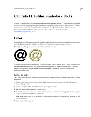 Última atualização em 26/4/2010                                                                                           157




Capítulo 11: Estilos, símbolos e URLs
O Adobe® Fireworks® oferece três painéis para armazenar e reutilizar estilos, símbolos e URLs. Estilos são armazenados
no painel Estilos, símbolos para o documento atual são armazenados no painel Biblioteca de documentos e URLs são
armazenadas no painel URL. Por padrão, todos os três painéis são organizados no grupo de painéis Ativos.
Para assistir a um tutorial de vídeo sobre como usar estilos e símbolos no Fireworks, consulte
www.adobe.com/go/lrvid4033_fw_br.



Estilos
Você pode salvar e reaplicar um conjunto de atributos predefinidos de preenchimento, traçado, filtro e texto criando
um estilo. Quando um estilo é aplicado a um objeto, esse objeto assume as características dos estilos.
Nota: Objetos de bitmap recebem apenas os atributos de filtro de um estilo.




O Fireworks tem muitos estilos predefinidos. Você pode adicionar, alterar e remover estilos. O DVD do Fireworks e o
site da Adobe na Web têm muitos mais estilos predefinidos que podem ser importados no Fireworks. Também é
possível exportar estilos e compartilhá-los com outros usuários do Fireworks ou importar estilos de outros
documentos do Fireworks.


Aplicar um estilo
Use o painel Estilos para criar, armazenar e aplicar a variedade completa de estilos a objetos, textos, grupos e formas
automáticas.
   Para ter rápido acesso ao subconjunto de estilos disponíveis em um documento, use o menu de estilos atuais no
   Inspetor de propriedades.
1 Selecione os objetos na tela de desenho aos quais deseja aplicar um estilo.
2 Selecione Janela > Estilos para exibir o painel Estilos.
3 Escolha Documento atual, para acessar estilos atualmente em uso, ou selecione um estilo predefinido no menu pop-
   up, para acessar estilos predefinidos do Fireworks.
   Nota: Se não houver estilos em um documento, o painel Estilos permanecerá em branco até você selecionar um dos
   estilos predefinidos.
4 Clique em um estilo no painel.
 