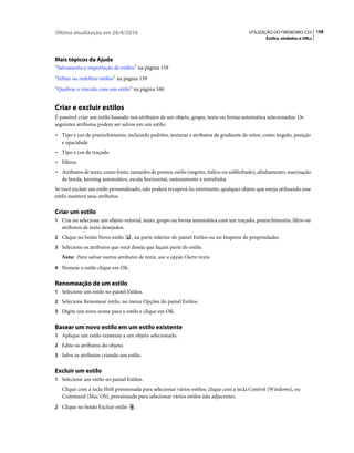Última atualização em 26/4/2010                                                           UTILIZAÇÃO DO FIREWORKS CS5 158
                                                                                                  Estilos, símbolos e URLs




Mais tópicos da Ajuda
“Salvamento e importação de estilos” na página 159
“Editar ou redefinir estilos” na página 159
“Quebrar o vínculo com um estilo” na página 160


Criar e excluir estilos
É possível criar um estilo baseado nos atributos de um objeto, grupo, texto ou forma automática selecionados. Os
seguintes atributos podem ser salvos em um estilo:
• Tipo e cor de preenchimento, incluindo padrões, texturas e atributos de gradiente de vetor, como ângulo, posição
  e opacidade
• Tipo e cor de traçado
• Filtros
• Atributos de texto, como fonte, tamanho de pontos, estilo (negrito, itálico ou sublinhado), alinhamento, suavização
  de borda, kerning automático, escala horizontal, rastreamento e entrelinha
Se você excluir um estilo personalizado, não poderá recuperá-lo; entretanto, qualquer objeto que esteja utilizando esse
estilo manterá seus atributos.

Criar um estilo
1 Crie ou selecione um objeto vetorial, texto, grupo ou forma automática com um traçado, preenchimento, filtro ou
   atributos de texto desejados.
2 Clique no botão Novo estilo      , na parte inferior do painel Estilos ou no Inspetor de propriedades.
3 Selecione os atributos que você deseja que façam parte do estilo.
   Nota: Para salvar outros atributos de texto, use a opção Outro texto.
4 Nomeie o estilo clique em OK.


Renomeação de um estilo
1 Selecione um estilo no painel Estilos.
2 Selecione Renomear estilo, no menu Opções do painel Estilos.
3 Digite um novo nome para o estilo e clique em OK.


Basear um novo estilo em um estilo existente
1 Aplique um estilo existente a um objeto selecionado.
2 Edite os atributos do objeto.
3 Salve os atributos criando um estilo.


Excluir um estilo
1 Selecione um estilo no painel Estilos.
   Clique com a tecla Shift pressionada para selecionar vários estilos; clique com a tecla Control (Windows), ou
   Command (Mac OS), pressionada para selecionar vários estilos não adjacentes.
2 Clique no botão Excluir estilo     .
 
