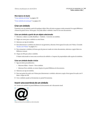 Última atualização em 26/4/2010                                                           UTILIZAÇÃO DO FIREWORKS CS5 161
                                                                                                  Estilos, símbolos e URLs




Mais tópicos da Ajuda
“Criar símbolos de botão” na página 192
“Criar símbolos de animação” na página 216


Criar um símbolo
É possível criar um símbolo a partir de qualquer objeto, bloco de texto ou grupo e então armazená-lo na guia Biblioteca
comum do painel Ativos. Nessa guia, você pode editar o símbolo e inseri-lo em seus documentos.

Criar um símbolo a partir de um objeto selecionado
1 Selecione o objeto e escolha Modificar > Símbolo > Converter em símbolo.
2 Digite um nome para o símbolo na caixa Nome.
3 Selecione um tipo de símbolo.
4 Para dimensionar o símbolo sem distorcer sua geometria, selecione Ativar guias de escala com 9 fatias. (Consulte
   “Escala com 9 fatias” na página 51.)
5 Para armazenar o símbolo, de forma que ele possa ser usado em vários documentos, selecione a opção Salvar na
   biblioteca comum.
6 Clique em OK para salvar o símbolo.
   O objeto selecionado se torna uma ocorrência do símbolo e o Inspetor de propriedades exibe opções de símbolos.

Criar um símbolo desde o início
1 Siga um destes procedimentos:
   • Selecione Editar > Inserir > Novo símbolo.
   • Selecione Novo símbolo, no menu Opções do painel Biblioteca de documentos.
2 Selecione um tipo de símbolo.
3 Para usar guias de escala com 9 fatias para dimensionar o símbolo, selecione a opção Ativar guias de escala com 9
   fatias e clique em OK.
4 Crie o símbolo usando as ferramentas no painel Ferramentas.


Inserir uma ocorrência de um símbolo
❖ Arraste um símbolo do painel Biblioteca de documentos até o documento atual.




Uma ocorrência de um símbolo na tela de desenho
 