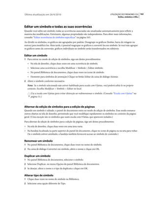 Última atualização em 26/4/2010                                                          UTILIZAÇÃO DO FIREWORKS CS5 162
                                                                                                 Estilos, símbolos e URLs




Editar um símbolo e todas as suas ocorrências
Quando você edita um símbolo, todas as ocorrências associadas são atualizadas automaticamente para refletir a
maioria das modificações. Entretanto, algumas propriedades são independentes. Para obter mais informações,
consulte “Editar ocorrências de símbolos específicas” na página 163.
Ao dividir os símbolos, os gráficos são agrupados por padrão. Desagrupe os gráficos (botões, barra de rolagem ou
outros) para modificá-los. Mais tarde, é possível reagrupar os gráficos e convertê-los em símbolo. Se você não agrupar
os gráficos antes da conversão, gráficos individuais no símbolo serão transformados em editáveis.

Editar um símbolo
1 Para entrar no modo de edição de símbolos, siga um destes procedimentos:
   • Na tela de desenho, clique duas vezes em uma ocorrência de símbolo.
   • Selecione uma ocorrência e escolha Modificar > Símbolo > Editar símbolo.
   • No painel Biblioteca de documentos, clique duas vezes no ícone de símbolo.
   • (Somente para símbolos de animação) Clique no botão Editar da caixa de diálogo Animar.
2 Altere o símbolo conforme necessário.
   Nota: Se o símbolo selecionado não estiver habilitado para escala com 9 fatias, você poderá editá-lo no próprio
   contexto. Escolha Modificar > Símbolo > Editar no local.
      Use a escala com 9 fatias para evitar distorção ao redimensionar o símbolo. (Consulte “Escala com 9 fatias” na
      página 51.)



Alternar da edição de símbolos para a edição de páginas
Quando um símbolo é editado, o painel do documento entra no modo de edição de símbolos. Esse modo esmaece
outros objetos na tela de desenho, permitindo que você modifique rapidamente os símbolos no contexto da página
geral. (Uma exceção são os símbolos que usam escala com 9 fatias, que aparecem isolados.)
Para alternar da edição de símbolos para a edição de páginas, siga um destes procedimentos:
• Na tela de desenho, clique duas vezes em uma área vazia.
• Na bandeja localizada na parte superior do painel do documento, clique no ícone de página ou na seta para voltar.
  (Se o símbolo estiver aninhado, a bandeja também fornecerá acesso ao símbolo de conteúdo.)

Renomear um símbolo
1 No painel Biblioteca de documentos, clique duas vezes no nome do símbolo.
2 Na caixa de diálogo Converter em símbolo, altere o nome e clique em OK.


Duplicar um símbolo
1 No painel Biblioteca de documentos, selecione o símbolo.
2 Selecione Duplicar, no menu Opções do painel Biblioteca de documentos.
3 Se desejar, altere o nome e o tipo da duplicata e clique em OK.


Alterar tipo de símbolo
1 Clique duas vezes no nome do símbolo na Biblioteca.
2 Selecione uma opção diferente de Tipo.
 