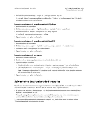 Última atualização em 26/4/2010                                                     UTILIZAÇÃO DO FIREWORKS CS5 11
                                                                                      Princípios básicos do Fireworks



3 Selecione Plug-ins do Photoshop e navegue até a pasta que contém os plug-ins.
   Se a caixa de diálogo Selecione a pasta Plug-ins do Photoshop (Windows) ou Escolha uma pasta (Mac OS) não for
   aberta automaticamente, navegue até a pasta.

Importar uma imagem de uma câmera digital (Windows)
1 Conecte a câmera ao computador.
2 No Fireworks, selecione Arquivo > Digitalizar e selecione Aquisição Twain ou Seleção Twain.
3 Selecione a origem das imagens e as imagens que você deseja importar.
   A interface de usuário do software da câmera é exibida.
4 Siga as instruções para aplicar configurações.


Importar uma imagem de uma câmera digital (Mac OS)
1 Conecte a câmera ao computador.
2 No Fireworks, selecione Arquivo > Aquisição e selecione Aquisição da câmera ou Seleção da câmera.
3 Selecione a câmera e as imagens que você deseja importar.
4 Siga as instruções para aplicar configurações.


Importar uma imagem de um scanner
1 Conecte o scanner ao computador.
2 Instale o software que acompanha o scanner, se você ainda não tiver feito isso.
3 Siga um destes procedimentos:
   • (Windows) No Fireworks, selecione Arquivo > Digitalizar e selecione Aquisição Twain ou Seleção Twain.
   • (Mac OS) No Fireworks, selecione Arquivo > Aquisição e selecione Aquisição Twain ou Seleção Twain.
      Nota: Para a maioria dos módulos TWAIN ou plug-ins de Aquisição do Photoshop, caixas de diálogo adicionais
      solicitarão a definição de outras opções.
4 Siga as instruções para aplicar configurações.




Salvamento de arquivos do Fireworks
Quando você cria um documento ou abre arquivos em formatos como PSD ou HTML, o comando Arquivo > Salvar
cria um arquivo PNG do Fireworks. Arquivos PNG do Fireworks têm as seguintes vantagens:
• O arquivo PNG de origem é sempre editável. Você pode retornar e fazer alterações adicionais mesmo depois de
  exportar o arquivo para uso na Web.
• Você pode fatiar gráficos complexos em partes no arquivo PNG e exportar essas partes como vários arquivos
  contendo diferentes formatos de arquivo e diversas configurações de otimização.
   Se o Fireworks demorar para salvar um documento complexo, você poderá editar outros documentos abertos
   enquanto a operação de salvamento é concluída.
 