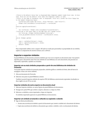 Última atualização em 26/4/2010                                                     UTILIZAÇÃO DO FIREWORKS CS5 167
                                                                                            Estilos, símbolos e URLs



   //Value is the default Value that is displayed when Component symbol loads first time. In this
   case, Blue will be the default color when the Component symbol is used.
   //Color is the Type of Parameter that is displayed. Color will invoke the Color Popup box
   in the Symbol Properties Panel.
       currValues.push({name:"BG Color", value:"#003366", type:"Color"});
       Widget.elem.customData["currentValues"] = currValues;
   }
   function applyCurrentValues()
   {
       var currValues = Widget.elem.customData["currentValues"];
   //color_bg is the Layer name in the PNG that will change colors
       var color_bg = Widget.GetObjectByName("color_bg");
       color_bg.pathAttributes.fillColor = currValues[0].value;
   }
   switch (Widget.opCode)
   {
       case 1: setDefaultValues(); break;
       case 2: applyCurrentValues(); break;
       default: break;
   }

   Para compreender melhor como o arquivo .JSF pode ser usado para personalizar as propriedades de um símbolo,
   explore os componentes de amostra inclusos com o software.


Importar e exportar símbolos
O painel Biblioteca de documentos armazena símbolos que você cria ou importa no documento atual. Esse painel é
específico para o documento atual. Para usar símbolos de uma biblioteca em outro documento, eles precisam ser
importados, exportados, copiados ou arrastados.

Importar um ou mais símbolos preparados a partir de uma biblioteca de símbolos do
Fireworks
Você pode importar símbolos de animação preparados, símbolos gráficos e símbolos de botão, além de barras de
navegação e temas com vários símbolos.
1 Abra um documento do Fireworks.
2 Selecione uma pasta no painel Biblioteca comum.
   Também é possível importar símbolos de arquivos PNG de biblioteca anteriormente exportados, localizados no
   disco rígido, em um CD ou na rede.

Importar símbolos de outro arquivo no documento atual
1 Selecione Importar símbolos, no menu Opções do painel Biblioteca de documentos.
2 Navegue até a pasta PNG que contém o arquivo, selecione-o e clique em Abrir.
3 Selecione os símbolos a serem importados e clique em Importar.
   Os símbolos importados aparecem no painel Biblioteca de documentos.

Importar um símbolo arrastando e soltando ou copiando e colando
❖ Siga um destes procedimentos:

   • Arraste uma ocorrência de símbolo a partir do documento que contém o símbolo até o documento de destino.
   • Copie uma ocorrência de símbolo no documento que contém o símbolo e cole-a no documento de destino.
 