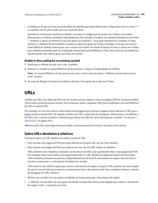 Última atualização em 26/4/2010                                                           UTILIZAÇÃO DO FIREWORKS CS5 169
                                                                                                  Estilos, símbolos e URLs



• Certifique-se de que você está no modo Editar do símbolo que deseja dimensionar. Clique duas vezes no ícone “+”
  no símbolo interno para mudar para seu modo de edição.
   Quando for transformar símbolos aninhados com base na configuração de escala com 9 fatias, você poderá
   dimensionar os símbolos aninhados individualmente. Por exemplo, considere um símbolo aninhado em três níveis
   — Símbolo A dentro do Símbolo B, que está dentro do Símbolo C. Você pode dimensionar o Símbolo A (mais
   interno) e o Símbolo B (intermediário) usando as respectivas guias de 9 fatias. Certifique-se de que você está no
   modo Editar do símbolo interno para usar a escala com 9 fatias. No modo de edição no local, a escala com 9 fatias
   para símbolos aninhados pode ser visualizada somente pelo painel Biblioteca. Clicar duas vezes em um símbolo na
   tela de desenho não exibe as guias da escala com 9 fatias.

Enable 9-slice scaling for an existing symbol
1 Mude para a exibição em que você criou o símbolo.
2 Selecione o símbolo no painel Biblioteca de documentos e clique em Propriedades do símbolo.
   Nota: Se o painel Biblioteca de documentos não estiver visível, selecione Janela > Biblioteca de documentos para
   exibir o painel.
3 Na caixa de diálogo Converter em símbolo, selecione Ativar guias de escala com 9 fatias.




URLs
Atribuir um URL a um objeto da Web cria um vínculo com um arquivo, como uma página da Web. É possível atribuir
URLs a fatias, pontos de acesso e botões. Para armazenar, editar e organizar URLs para reutilização, crie uma biblioteca
de URLs no painel URL.
Por exemplo, se o seu site contiver vários botões de navegação para retornar à página inicial, adicione o URL para a
página inicial ao painel URL. Em seguida, atribua esse URL a cada botão de navegação, selecionando-o na biblioteca
de URLs. Use o recurso Localizar e substituir para alterar um URL em vários documentos (consulte “Localização e
substituição” na página 291).
Bibliotecas de URLs estão disponíveis para todos os documentos do Fireworks e são salvas entre sessões.


Sobre URLs absolutos e relativos
É possível inserir um URL absoluto ou relativo no painel URL.
• Para vincular uma página da Web que esteja além do seu próprio site, use um URL absoluto.
• Para vincular uma página da Web que esteja no seu site, use um URL relativo ou absoluto.
   URLs absolutos são completos, incluindo o protocolo de servidor, que é geralmente http:// para páginas da Web.
   Por exemplo, http://www.adobe.com/support/fireworks é o URL absoluto da página de Suporte do Fireworks.
   URLs absolutos permanecem precisos, independentemente do local do documento de origem, mas não farão o
   vínculo corretamente se o documento de destino for movido.
   URLs relativos são relativos à pasta que contém o documento de origem. Em geral, URLs relativos são mais simples
   de usar no caso de links para arquivos na mesma pasta que o documento atual. Estes exemplos mostram a sintaxe
   de navegação de URLs relativos:
• file.htm cria um link com um arquivo localizado na mesma pasta que o documento de origem.
• ../../file.htm cria um link com um arquivo localizado na pasta dois níveis acima daquela que contém o documento
  de origem. Cada ../ representa um nível.
 