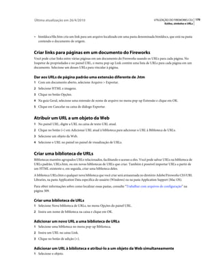 Última atualização em 26/4/2010                                                        UTILIZAÇÃO DO FIREWORKS CS5 170
                                                                                               Estilos, símbolos e URLs



• htmldocs/file.htm cria um link para um arquivo localizado em uma pasta denominada htmldocs, que está na pasta
  contendo o documento de origem.


Criar links para páginas em um documento do Fireworks
Você pode criar links entre várias páginas em um documento do Fireworks usando os URLs para cada página. No
Inspetor de propriedades e no painel URL, o menu pop-up Link contém uma lista de URLs para cada página em um
documento. Selecione um desses URLs para vincular à página.

Dar aos URLs de página padrão uma extensão diferente de .htm
1 Com um documento aberto, selecione Arquivo > Exportar.
2 Selecione HTML e imagens.
3 Clique no botão Opções.
4 Na guia Geral, selecione uma extensão de nome de arquivo no menu pop-up Extensão e clique em OK.
5 Clique em Cancelar na caixa de diálogo Exportar.


Atribuir um URL a um objeto da Web
1 No painel URL, digite a URL na caixa de texto URL atual.
2 Clique no botão (+) em Adicionar URL atual à biblioteca para adicionar o URL à Biblioteca de URLs.
3 Selecione um objeto da Web.
4 Selecione o URL no painel no painel de visualização de URLs.


Criar uma biblioteca de URLs
Bibliotecas mantêm agrupados URLs relacionados, facilitando o acesso a eles. Você pode salvar URLs na biblioteca de
URLs padrão, URLs.htm, ou em novas bibliotecas de URLs que criar. Também é possível importar URLs a partir de
um HTML existente e, em seguida, criar uma biblioteca deles.
A biblioteca URLs.htm e qualquer nova biblioteca que você criar será armazenada no diretório Adobe/Fireworks CS5/URL
Libraries, na pasta Application Data específica do usuário (Windows) ou na pasta Application Support (Mac OS).
Para obter informações sobre como localizar essas pastas, consulte “Trabalhar com arquivos de configuração” na
página 309.

Criar uma biblioteca de URLs
1 Selecione Nova biblioteca de URLs, no menu Opções do painel URL.
2 Insira um nome de biblioteca na caixa e clique em OK.


Adicionar um novo URL a uma biblioteca de URLs
1 Selecione uma biblioteca no menu pop-up Biblioteca.
2 Insira um URL na caixa Link.
3 Clique no botão de adição (+).


Adicionar um URL à biblioteca e atribuí-lo a um objeto da Web simultaneamente
1 Selecione o objeto.
 