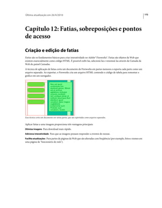 Última atualização em 26/4/2010                                                                                       172




Capítulo 12: Fatias, sobreposições e pontos
de acesso

Criação e edição de fatias
Fatias são os fundamentos básicos para criar interatividade no Adobe® Fireworks®. Fatias são objetos da Web que
existem essencialmente como código HTML. É possível exibi-las, selecioná-las e renomeá-las através da Camada da
Web do painel Camadas.
A técnica de aplicação de fatias corta um documento do Fireworks em partes menores e exporta cada parte como um
arquivo separado. Ao exportar, o Fireworks cria um arquivo HTML contendo o código de tabela para remontar o
gráfico em um navegador.




Essa técnica corta um documento em várias partes, que são exportadas como arquivos separados.


Aplicar fatias a uma imagem proporciona três vantagens principais:
Otimiza imagens Para download mais rápido.

Adiciona interatividade Para que as imagens possam responder a eventos do mouse.

Facilita atualizações Para partes de páginas da Web que são alteradas com freqüência (por exemplo, fotos e nomes em
uma página de "funcionário do mês").
 