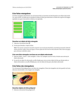 Última atualização em 26/4/2010                                                               UTILIZAÇÃO DO FIREWORKS CS5 173
                                                                                       Fatias, sobreposições e pontos de acesso




Criar fatias retangulares
Crie fatias retangulares desenhando com a ferramenta Fatia ou inserindo uma fatia baseada em um objeto selecionado.
Use guias de fatia (as linhas que se estendem do objeto de fatia) para determinar os limites dos arquivos de imagem
separados nos quais o documento se divide ao ser exportado.




Desenhar um objeto de fatia retangular
1   Selecione a ferramenta Fatia      .
2 Arraste para desenhar o objeto de fatia.
    Nota: Para ajustar a posição de uma fatia enquanto você arrasta para desenhá-la, mantenha pressionado o botão do
    mouse, pressione e segure a barra de espaço e arraste a fatia até outro local na tela de desenho. Solte a barra de espaço
    para continuar a desenhar a fatia.

Criar uma fatia retangular com base em um objeto selecionado
1 Selecione Editar > Inserir > Fatia retangular. A fatia é um retângulo cuja área inclui as bordas mais externas do
    objeto selecionado.
2 Se mais de um objeto for selecionado, escolha Simples para criar um único objeto de fatia que abranja todos os
    objetos selecionados ou escolha Múltipla para criar um objeto de fatia para cada objeto selecionado.


Criar fatias não retangulares
Use a ferramenta Fatia poligonal para criar fatias não retangulares. Fatias não retangulares são úteis quando você tenta
adicionar interatividade a uma imagem não retangular.




Desenhar objetos de fatia poligonal
1 Selecione a ferramenta Fatia poligonal        .
 