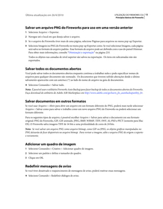 Última atualização em 26/4/2010                                                           UTILIZAÇÃO DO FIREWORKS CS5 12
                                                                                           Princípios básicos do Fireworks




Salvar um arquivo PNG do Fireworks para uso em uma versão anterior
1 Selecione Arquivo > Exportar.
2 Navegue até o local em que deseja salvar o arquivo.
3 Se o arquivo do Fireworks tiver mais de uma página, selecione Páginas para arquivos no menu pop-up Exportar.
4 Selecione Imagens ou PNG do Fireworks no menu pop-up Exportar como. Se você selecionar Imagens, cada página
   será salva no formato de arquivo padrão. Esse formato de arquivo pode ser definido com o uso do painel Otimizar.
   Para obter mais informações, consulte “Otimização e exportação” na página 233.
   Todos os objetos nas camadas de nível superior são salvos na exportação. Os itens em subcamadas não são
   exportados.


Salvar todos os documentos abertos
Você pode salvar todos os documentos abertos enquanto continua a trabalhar neles e pode especificar nomes de
arquivos para qualquer documento não nomeado. Os documentos que tiverem sofrido alterações desde o último
salvamento aparecerão com um asterisco (*) ao lado do nome de arquivo na guia de documentos.
❖ Selecione Comandos > Salvar tudo.

Nota: É possível usar o utilitário Fireworks Auto Backup para fazer backup de todos os documentos abertos do Fireworks.
Faça download do utilitário do Adobe AIR Marketplace em http://www.adobe.com/go/learn_fw_autobackuputility_br.


Salvar documentos em outros formatos
Se você usar Arquivo > Abrir para abrir um arquivo em um formato diferente do PNG, poderá mais tarde selecionar
Arquivo > Salvar como para salvar o trabalho como um novo arquivo PNG do Fireworks ou poderá selecionar um
formato diferente.
Para os seguintes tipos de arquivo, é possível escolher Arquivo > Salvar para salvar o documento em seu formato
original: PNG do Fireworks, GIF, GIF animado, JPEG, BMP, WBMP, TIFF, SWF, AI, PSD e PICT (somente para Mac
OS). O Fireworks salva imagens TIFF de 16 bits a uma profundidade de cores de 24 bits.
Nota: Se você salvar um arquivo PNG como arquivo bitmap, como GIF ou JPEG, os objetos gráficos manipulados no
PNG deixarão de ficar disponíveis no arquivo bitmap. Para revisar a imagem, edite o arquivo PNG de origem e exporte-
o novamente.


Adicionar um quadro de imagem
1 Selecione Comandos > Criativo > Adicionar quadro de imagem.
2 Selecione um padrão e defina o tamanho do quadro.
3 Clique em OK.


Redefinir mensagens de aviso
Se você tiver desativado o reaparecimento de mensagens de aviso, poderá reativar essas mensagens.
❖ Selecione Comando > Redefinir diálogos de aviso.
 