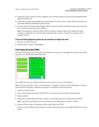 Última atualização em 26/4/2010                                                         UTILIZAÇÃO DO FIREWORKS CS5 174
                                                                                 Fatias, sobreposições e pontos de acesso



2 Clique para inserir os pontos de vetor do polígono. Isso é necessário porque a ferramenta Fatia poligonal desenha
   segmentos de linha reta.
3 Ao desenhar um objeto de fatia poligonal ao redor de objetos com bordas suaves, inclua o objeto inteiro para evitar
   criar bordas definidas indesejadas no gráfico de fatia.
4 Para parar de usar a ferramenta Fatia poligonal, selecione outra ferramenta no painel Ferramentas. Não é necessário
   clicar no primeiro ponto para fechar o polígono.
   Nota: Fatias poligonais combinam tabelas HTML com mapas de imagem, exigindo mais código do que fatias
   retangulares semelhantes. O uso de muitas fatias poligonais pode aumentar o tempo de processamento em um
   navegador da Web.

Criar uma fatia poligonal a partir de um caminho ou objeto de vetor
1 Selecione um caminho de vetor.
2 Selecione Editar > Inserir > Fatia poligonal.


Criar fatias de texto HTML
Uma fatia HTML designa uma área na qual o texto HTML comum aparece no navegador. Ela exporta o texto HTML
que aparece na célula de tabela definida pela fatia.




Fatias HTML são úteis para a rápida atualização do texto de um site, sem criar novos gráficos.
Nota: Como é possível definir o tipo e o tamanho da fonte no navegador, as fatias de texto HTML podem ter aparência
variada quando visualizadas em diferentes navegadores e em diferentes sistemas operacionais.
1 Desenhe um objeto de fatia.
2 Com o objeto de fatia selecionado, escolha HTML no menu pop-up Tipo do Inspetor de propriedades.
3 Clique em Editar.
4 Digite texto na janela Editar fatia HTML e formate-o adicionando marcas de formatação de texto HTML.
   Nota: Como alternativa, aplique marcas de formatação de texto HTML depois de exportar o HTML.
5 Clique em OK para aplicar as alterações e fechar a janela Editar fatia HTML.
   O texto e as marcas HTML inseridos aparecem no arquivo PNG do Fireworks como código HTML bruto no corpo
   da fatia.
 
