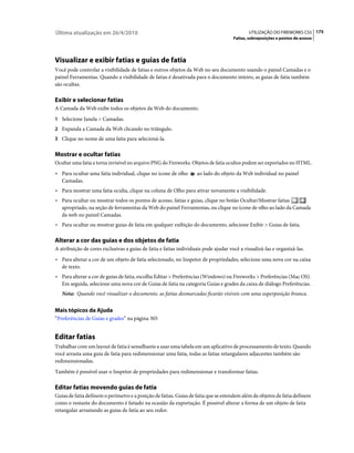 Última atualização em 26/4/2010                                                             UTILIZAÇÃO DO FIREWORKS CS5 175
                                                                                     Fatias, sobreposições e pontos de acesso




Visualizar e exibir fatias e guias de fatia
Você pode controlar a visibilidade de fatias e outros objetos da Web no seu documento usando o painel Camadas e o
painel Ferramentas. Quando a visibilidade de fatias é desativada para o documento inteiro, as guias de fatia também
são ocultas.

Exibir e selecionar fatias
A Camada da Web exibe todos os objetos da Web do documento.
1 Selecione Janela > Camadas.
2 Expanda a Camada da Web clicando no triângulo.
3 Clique no nome de uma fatia para selecioná-la.


Mostrar e ocultar fatias
Ocultar uma fatia a torna invisível no arquivo PNG do Fireworks. Objetos de fatia ocultos podem ser exportados no HTML.
• Para ocultar uma fatia individual, clique no ícone de olho       ao lado do objeto da Web individual no painel
  Camadas.
• Para mostrar uma fatia oculta, clique na coluna de Olho para ativar novamente a visibilidade.
• Para ocultar ou mostrar todos os pontos de acesso, fatias e guias, clique no botão Ocultar/Mostrar fatias
  apropriado, na seção de ferramentas da Web do painel Ferramentas, ou clique no ícone de olho ao lado da Camada
  da web no painel Camadas.
• Para ocultar ou mostrar guias de fatia em qualquer exibição do documento, selecione Exibir > Guias de fatia.

Alterar a cor das guias e dos objetos de fatia
A atribuição de cores exclusivas a guias de fatia e fatias individuais pode ajudar você a visualizá-las e organizá-las.
• Para alterar a cor de um objeto de fatia selecionado, no Inspetor de propriedades, selecione uma nova cor na caixa
  de texto.
• Para alterar a cor de guias de fatia, escolha Editar > Preferências (Windows) ou Fireworks > Preferências (Mac OS).
  Em seguida, selecione uma nova cor de Guias de fatia na categoria Guias e grades da caixa de diálogo Preferências.
   Nota: Quando você visualizar o documento, as fatias desmarcadas ficarão visíveis com uma superposição branca.


Mais tópicos da Ajuda
“Preferências de Guias e grades” na página 305


Editar fatias
Trabalhar com um layout de fatia é semelhante a usar uma tabela em um aplicativo de processamento de texto. Quando
você arrasta uma guia de fatia para redimensionar uma fatia, todas as fatias retangulares adjacentes também são
redimensionadas.
Também é possível usar o Inspetor de propriedades para redimensionar e transformar fatias.

Editar fatias movendo guias de fatia
Guias de fatia definem o perímetro e a posição de fatias. Guias de fatia que se estendem além de objetos de fatia definem
como o restante do documento é fatiado na ocasião da exportação. É possível alterar a forma de um objeto de fatia
retangular arrastando as guias de fatia ao seu redor.
 
