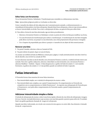 Última atualização em 26/4/2010                                                            UTILIZAÇÃO DO FIREWORKS CS5 177
                                                                                    Fatias, sobreposições e pontos de acesso




Editar fatias com ferramentas
Use as ferramentas Ponteiro, Subseleção e Transformação para remodelar ou redimensionar uma fatia.
Nota: Apenas fatias poligonais podem ser inclinadas ou distorcidas.
Como o tamanho dos objetos de fatia adjacentes não é automaticamente ajustado, a redimensionamento e a
remodelação de fatias podem criar fatias sobrepostas. Quando fatias ficam sobrepostas, a fatia no topo terá precedência
se houver interatividade envolvida. Para evitar a sobreposição de fatias, use guias de fatia para editar fatias.
❖ Para editar a forma de uma fatia selecionada, siga um destes procedimentos:

   • Selecione a ferramenta Ponteiro ou Subseleção e arraste os pontos de vértice da fatia para modificar sua forma.
   • Use uma ferramenta de transformação para realizar a transformação. A transformação de uma fatia retangular
     pode alterar sua forma, sua posição ou suas dimensões, mas a fatia propriamente dita permanece retangular.
   • Use o Inspetor de propriedades para alterar a posição e o tamanho de um objeto de fatia numericamente.

Remover uma fatia
1 No painel Camadas, selecione a fatia na Camada da Web.
2 Na parte inferior do painel, clique no ícone de lixeira.
Ao arrastar um símbolo de botão da Biblioteca comum para a página, é criada automaticamente uma fatia visível na
tela de desenho, mas invisível na camada da Web.
Se você selecionar uma fatia na tela de desenho com a ferramenta Ponteiro e excluí-la, o símbolo de botão inteiro será
excluído. Para reter o gráfico subjacente, selecione a fatia/objeto na tela de desenho com a ferramenta Ponteiro e
selecione Modificar > Símbolo > Separar. A fatia desaparecerá e o gráfico de botão do estado nº. 1 será mantido.
Entretanto, os gráficos dos estados 2, 3 e 4 são perdidos quando um símbolo de botão é separado.



Fatias interativas
O Fireworks fornece duas maneiras de tornar fatias interativas:
• Para interatividade simples, use o método de sobreposição de arrastar e soltar.
• Para interatividade mais complexa, use o painel Comportamentos. Os comportamentos no Fireworks são
  compatíveis com os comportamentos no Adobe Dreamweaver®. Ao exportar uma sobreposição do Fireworks para
  o Dreamweaver, você pode editar comportamentos do Fireworks usando o painel Comportamentos do
  Dreamweaver.


Adicionar interatividade simples a fatias
O método de sobreposição de arrastar e soltar é uma forma rápida e eficiente de criar efeitos de sobreposição e imagens
de troca. Com ele, você pode determinar o que acontece com uma fatia quando o ponteiro passa sobre ela. O resultado
final é um gráfico geralmente chamado de imagem de sobreposição.
Quando uma fatia é selecionada, um círculo com cursores de mira aparece no centro dela. Esse elemento é chamado
de alça de comportamento.
 