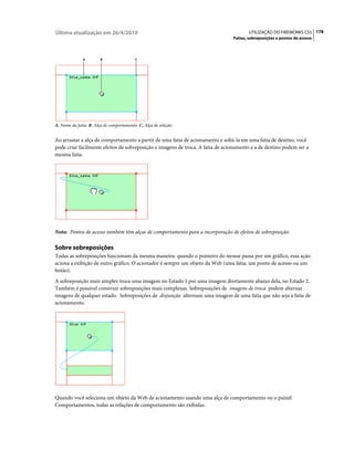 Última atualização em 26/4/2010                                                        UTILIZAÇÃO DO FIREWORKS CS5 178
                                                                                Fatias, sobreposições e pontos de acesso



              A        B                 C




A. Nome da fatia B. Alça de comportamento C. Alça de seleção


Ao arrastar a alça de comportamento a partir de uma fatia de acionamento e soltá-la em uma fatia de destino, você
pode criar facilmente efeitos de sobreposição e imagens de troca. A fatia de acionamento e a de destino podem ser a
mesma fatia.




Nota: Pontos de acesso também têm alças de comportamento para a incorporação de efeitos de sobreposição.

Sobre sobreposições
Todas as sobreposições funcionam da mesma maneira: quando o ponteiro do mouse passa por um gráfico, essa ação
aciona a exibição de outro gráfico. O acionador é sempre um objeto da Web (uma fatia, um ponto de acesso ou um
botão).
A sobreposição mais simples troca uma imagem no Estado 1 por uma imagem diretamente abaixo dela, no Estado 2.
Também é possível construir sobreposições mais complexas. Sobreposições de imagens de troca podem alternar
imagens de qualquer estado. Sobreposições de disjunção alternam uma imagem de uma fatia que não seja a fatia de
acionamento.




Quando você seleciona um objeto da Web de acionamento usando uma alça de comportamento ou o painel
Comportamentos, todas as relações de comportamento são exibidas.
 