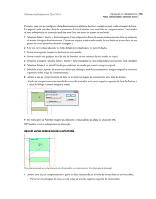 Última atualização em 26/4/2010                                                                  UTILIZAÇÃO DO FIREWORKS CS5 180
                                                                                         Fatias, sobreposições e pontos de acesso



Primeiro, você precisa configurar a fatia de acionamento, a fatia de destino e o estado no qual reside a imagem de troca.
Em seguida, pode vincular a fatia de acionamento à fatia de destino com uma linha de comportamento. O acionador
de uma sobreposição de disjunção pode ser uma fatia, um ponto de acesso ou um botão.
1 Selecione Editar > Inserir > Fatia retangular, Fatia poligonal ou Ponto de acesso para anexar uma fatia ou um ponto
   de acesso à imagem de acionamento. (Omita essa etapa se o objeto selecionado for um botão ou se uma fatia ou um
   ponto de acesso já estiver cobrindo a imagem.)
2 Crie um novo estado clicando no botão Estado novo/duplicado, no painel Estados.
3 Insira uma segunda imagem (o destino) no novo estado.
4 Insira o estado em qualquer local da tela de desenho, exceto embaixo da fatia criada na etapa 1.
5 Selecione a imagem e escolha Editar > Inserir > Fatia retangular ou Fatia poligonal para anexar uma fatia à imagem.
6 Selecione Estado 1 no painel Estados para retornar ao estado que possui a imagem original.
7 Selecione a fatia, o ponto de acesso ou o botão que abrange a área de acionamento (a imagem original) e posicione
   o ponteiro sobre a alça de comportamento.
8 Arraste a alça de comportamento da fatia ou do ponto de acesso de acionamento até a fatia de destino.
   A linha de comportamento se estende do centro do acionador até o canto superior esquerdo da fatia de destino, e
   a caixa de diálogo Alternar imagem é aberta.




9 No menu pop-up Alternar imagem de, selecione o estado criado na etapa 2 e clique em OK.
10 Visualize e teste a sobreposição de disjunção.


Aplicar várias sobreposições a uma fatia




Uma fatia acionando um comportamento de sobreposição e um comportamento de sobreposição de disjunção


1 Arraste uma alça de comportamento a partir da fatia selecionada até a borda da mesma fatia ou até outra fatia.
   • Para criar uma imagem de troca, arraste a alça até a borda superior esquerda da mesma fatia.
 