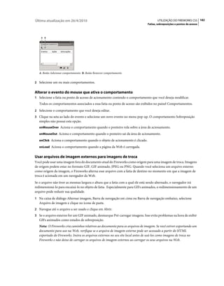 Última atualização em 26/4/2010                                                        UTILIZAÇÃO DO FIREWORKS CS5 182
                                                                                Fatias, sobreposições e pontos de acesso



    A B




   A. Botão Adicionar comportamento B. Botão Remover comportamento


2 Selecione um ou mais comportamentos.


Alterar o evento do mouse que ativa o comportamento
1 Selecione a fatia ou ponto de acesso de acionamento contendo o comportamento que você deseja modificar.
   Todos os comportamentos associados a essa fatia ou ponto de acesso são exibidos no painel Comportamentos.
2 Selecione o comportamento que você deseja editar.
3 Clique na seta ao lado do evento e selecione um novo evento no menu pop-up. O comportamento Sobreposição
   simples não possui esta opção.
   onMouseOver Aciona o comportamento quando o ponteiro rola sobre a área de acionamento.

   onMouseOut Aciona o comportamento quando o ponteiro sai da área de acionamento.

   onClick Aciona o comportamento quando o objeto de acionamento é clicado.

   onLoad Aciona o comportamento quando a página da Web é carregada.


Usar arquivos de imagem externos para imagens de troca
Você pode usar uma imagem fora do documento atual do Fireworks como origem para uma imagem de troca. Imagens
de origem podem estar no formato GIF, GIF animado, JPEG ou PNG. Quando você seleciona um arquivo externo
como origem da imagem, o Fireworks alterna esse arquivo com a fatia de destino no momento em que a imagem de
troca é acionada em um navegador da Web.
Se o arquivo não tiver as mesmas largura e altura que a fatia com a qual ele está sendo alternado, o navegador irá
redimensioná-lo para encaixá-lo no objeto de fatia. Especialmente para GIFs animados, o redimensionamento de um
arquivo pode reduzir sua qualidade.
1 Na caixa de diálogo Alternar imagem, Barra de navegação em cima ou Barra de navegação embaixo, selecione
   Arquivo de imagem e clique no ícone de pasta.
2 Navegue até o arquivo a ser usado e clique em Abrir.
3 Se o arquivo externo for um GIF animado, desmarque Pré-carregar imagens. Isso evita problemas na hora de exibir
   GIFs animados como estados de sobreposição.
   Nota: O Fireworks cria caminhos relativos ao documento para os arquivos de imagem. Se você estiver exportando um
   documento para uso na Web, verifique se o arquivo de imagem externo pode ser acessado a partir do HTML
   exportado do Fireworks. Insira os arquivos externos no seu site local antes de usá-los como imagens de troca no
   Fireworks e não deixe de carregar os arquivos de imagem externos ao carregar os seus arquivos na Web.
 
