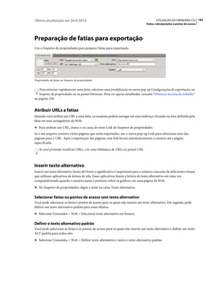 Última atualização em 26/4/2010                                                             UTILIZAÇÃO DO FIREWORKS CS5 183
                                                                                     Fatias, sobreposições e pontos de acesso




Preparação de fatias para exportação
Use o Inspetor de propriedades para preparar fatias para exportação.




Propriedades de fatias no Inspetor de propriedades


   Para otimizar rapidamente uma fatia, selecione uma predefinição no menu pop-up Configurações de exportação, no
   Inspetor de propriedades ou no painel Otimizar. Para ver opções detalhadas, consulte “Otimizar na área de trabalho”
na página 236.


Atribuir URLs a fatias
Quando você atribui um URL a uma fatia, os usuários podem navegar até esse endereço clicando na área definida pela
fatia em seus navegadores da Web.
❖ Para atribuir um URL, insira-o na caixa de texto Link do Inspetor de propriedades.

Se o seu arquivo contiver várias páginas que serão exportadas, use o menu pop-up Link para selecionar uma das
páginas para o URL. Após a exportação das páginas, esse link levará automaticamente o usuário até a página
especificada.
    Se você pretende reutilizar URLs, crie uma biblioteca de URLs no painel URL.



Inserir texto alternativo
Inserir um texto alternativo (texto alt) breve e significativo é importante para o número crescente de deficientes visuais
que utilizam aplicativos de leitura de tela. Esses aplicativos fazem a leitura do texto alternativo em uma voz
computadorizada quando o usuário passa o ponteiro sobre os gráficos em uma página da Web.
❖ No Inspetor de propriedades, digite o texto na caixa Texto alternativo.


Selecionar fatias ou pontos de acesso sem texto alternativo
Você pode selecionar as fatias e pontos de acesso para os quais não inseriu um texto alternativo. Em seguida, pode
definir um texto alternativo padrão para esses objetos.
❖ Selecione Comandos > Web > Selecionar texto alternativo em branco.


Definir o texto alternativo padrão
Você pode selecionar as fatias e os pontos de acesso para os quais não inseriu um texto alternativo e definir um texto
ALT padrão para todos eles.
❖ Selecione Comandos > Web > Definir texto alternativo e insira o texto alternativo padrão.
 