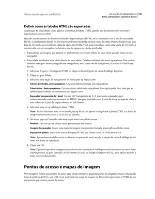 Última atualização em 26/4/2010                                                           UTILIZAÇÃO DO FIREWORKS CS5 186
                                                                                  Fatias, sobreposições e pontos de acesso




Definir como as tabelas HTML são exportadas
A aplicação de fatias define como aparece a estrutura de tabela HTML quando um documento do Fireworks é
exportado para uso na Web.
Quando um documento do Fireworks fatiado é exportado para HTML, ele é remontado com o uso de uma tabela
HTML. Cada elemento fatiado no documento do Fireworks reside em uma célula da tabela. Depois de exportada, uma
fatia do Fireworks se converte em célula de tabela em HTML. Você pode especificar como uma tabela do Fireworks é
reconstruída em um navegador, incluindo o uso de espaços ou tabelas aninhadas.
• Espaçadores são imagens que ajudam no alinhamento correto das células de uma tabela quando vistas em um
  navegador.
• Uma tabela aninhada é uma tabela dentro de uma tabela. Tabelas aninhadas não usam espaçadores. Elas podem
  demorar mais para serem carregadas em navegadores, mas, como não há espaçadores, fica mais fácil editar seu
  HTML.
   1 Selecione Arquivo > Configurar HTML ou clique no botão Opções da caixa de diálogo Exportar.
   2 Clique na guia Tabela.
   3 Selecione uma opção de espaçamento no menu pop-up Espaço com:
      Tabelas aninhadas, sem espaçadores Cria uma tabela aninhada sem espaçadores.

      Tabela única - Sem espaçadores Cria uma única tabela sem espaçadores. Essa opção pode fazer com que as
      tabelas sejam exibidas incorretamente em alguns casos.
      Espaçador transparente de 1 pixel Usa um GIF transparente de 1 x 1 pixel como espaçador que é
      redimensionado conforme necessário no HTML. Isso gera uma linha com 1 pixel de altura no topo da tabela e
      uma coluna de 1 pixel de largura abaixo, no lado direito.
   4 Selecione uma cor de célula para fatias HTML:
      Nota: Se você selecionar uma cor na janela pop-up de cor, ela apenas será aplicada a fatias HTML, e as fatias de
      imagem continuarão a usar a cor da tela de desenho.
   5 No menu pop-up Conteúdo, selecione o que inserir nas células vazias:
      Nenhum Faz com que as células vazias permaneçam em branco.

      Imagem de espaçador Insere uma pequena imagem transparente chamada spacer.gif nas células vazias.

      Espaço sem quebra Insere uma marca de espaço HTML nas células vazias. A célula parece oca.

      Nota: Apenas haverá células vazias se, durante a exportação, você cancelar a seleção da caixa de diálogo Incluir
      áreas sem fatias na exportação.
   6 Clique em OK.
      Nota: É possível especificar configurações exclusivas de exportação de tabela para cada documento ou usar o botão
      Definir padrões, na guia Específico do documento da caixa de diálogo Configurar HTML, para aplicar padrões a
      todos os novos documentos.



Pontos de acesso e mapas de imagem
Web designers podem usar pontos de acesso para tornar interativas pequenas partes de um gráfico maior, vinculando
áreas de gráficos da Web a um URL. Você pode criar um mapa de imagem no Fireworks exportando o HTML de um
documento que contém pontos de acesso.
 