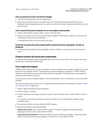 Última atualização em 26/4/2010                                                            UTILIZAÇÃO DO FIREWORKS CS5 188
                                                                                    Fatias, sobreposições e pontos de acesso




Criar um ponto de acesso com forma irregular
1   Selecione a ferramenta Ponto de acesso poligonal       .
2 Clique para inserir pontos de vetor da mesma forma como você desenharia segmentos de linha reta com a
    ferramenta Caneta. Independentemente de o caminho estar aberto ou fechado, o preenchimento defina a área de
    ponto de acesso.

Criar um ponto de acesso traçando um ou mais objetos selecionados
1 Selecione vários objetos e selecione Editar > Inserir > Ponto de acesso.
2 Clique em Único para criar um único ponto de acesso retangular cobrindo todos os objetos ou Vários para criar
    vários pontos de acesso (um para cada objeto).
    A Camada da Web exibe o(s) novo(s) ponto(s) de acesso.

Converter um ponto de acesso selecionado em ponto de acesso retangular, circular ou
poligonal
❖ No Inspetor de propriedades, selecione Retângulo, Círculo ou Polígono no menu pop-up Forma do ponto de
    acesso.


Preparar pontos de acesso para exportação
No Inspetor de propriedades, atribua propriedades de pontos de acesso, como URLs e texto alternativo, da mesma
maneira como atribui propriedades de fatias.


Criar mapas de imagem
Depois de inserir pontos de acesso acima de um gráfico, exporte esse gráfico como um mapa de imagem para que ele
funcione em um navegador da Web. A exportação de um mapa de imagem gera os gráficos e o HTML contendo
informações de mapa para pontos de acesso e links de URL correspondentes. O Fireworks gera somente mapas de
imagem no lado do cliente ao exportar.
Como alternativa, copie seu mapa de imagem na Área de transferência e cole-o no Dreamweaver ou em outro editor
de HTML.
Para obter informações sobre como inserir o conteúdo exportado do Fireworks no Dreamweaver, consulte “Trabalho
com o Dreamweaver” na página 261.
1 Otimize o gráfico para prepará-lo para exportação.
2 Selecione Arquivo > Exportar.
3 Se estiver exportando uma imagem, navegue até a pasta na qual você deseja inserir o arquivo HTML e nomeie o
    arquivo.
    Se você já tiver construído uma estrutura de arquivos locais para o seu site, poderá salvar o gráfico na pasta
    apropriada do site.
4 No menu pop-up Salvar como tipo, selecione HTML e imagens.
5 Selecione uma opção no menu pop-up HTML:
    Exportar arquivo HTML Gera o arquivo HTML necessário e os arquivos de gráficos correspondentes para
    importação no Dreamweaver ou outro editor de HTML.
    Copiar para área de transferência Copia todo o HTML necessário, incluindo uma tabela se o documento estiver
    fatiado, na área de transferência para colagem no Dreamweaver ou outro editor de HTML.
 