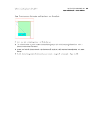 Última atualização em 26/4/2010                                                      UTILIZAÇÃO DO FIREWORKS CS5 190
                                                                              Fatias, sobreposições e pontos de acesso



Nota: Evite criar pontos de acesso que se sobreponham a mais de uma fatia.




1 Insira uma fatia sobre a imagem que você deseja alternar.
2 Crie um novo estado no painel Estados e insira uma imagem que será usada como imagem alternada. Insira-a
   embaixo da fatia inserida na etapa 1.
3 Arraste uma linha de comportamento a partir do ponto de acesso até a fatia que contém a imagem que você deseja
   alternar.
4 Na lista Alternar imagem de, selecione o estado que contém a imagem de sobreposição e clique em OK.
 