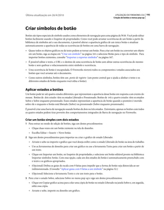 Última atualização em 26/4/2010                                                         UTILIZAÇÃO DO FIREWORKS CS5 192
                                                                                      Criação de botões e menus pop-up




Criar símbolos de botão
Botões são tipos especiais de símbolo usados como elementos de navegação para uma página da Web. Você pode editar
botões facilmente usando o Inspetor de propriedades. Como você pode arrastar ocorrências de um botão a partir da
biblioteca de símbolos até o seu documento, é possível alterar a aparência gráfica de um único botão e atualizar
automaticamente a aparência de todas as ocorrências de botões em uma barra de navegação.
• Quase todos os objetos gráficos ou de texto podem se tornar um botão. Para criar um botão ou converter um objeto
  em um botão, siga as etapas em “Criar um símbolo” na página 161 e selecione Botão para o tipo de símbolo. Para
  importar botões existentes, consulte “Importar e exportar símbolos” na página 167.
• É possível editar o texto, o URL e o destino de uma ocorrência de botão sem afetar outras ocorrências do mesmo
  botão e sem quebrar o relacionamento entre símbolo e ocorrência.
• Uma ocorrência de botão é encapsulada. O Fireworks moverá todos os componentes e estados associados aos
  botões que você arrastar até o documento.
• Como outros símbolos, botões têm um ponto de registro (um ponto central que o ajuda a alinhar o texto e os
  diferentes estados de botão enquanto você edita o botão).


Aplicar estados a botões
Um botão pode ter até quatro estados diferentes, que representam a aparência desse botão em resposta a um evento do
mouse. Botões de dois estados têm os estados Liberado e Pressionado. Botões de três e quatro estados têm os estados
Sobre e Sobre enquanto pressionado. Esses estados representam a aparência do botão quando o ponteiro é movido
sobre ele e enquanto o botão está liberado (Sobre) ou pressionado (Sobre enquanto pressionado).
É possível criar uma barra de navegação usando botões de dois ou três estados. Entretanto, apenas os botões com todos
os quatro estados podem tirar proveito dos comportamentos integrados de Barra de navegação no Fireworks.

Criar um botão simples com dois estados
1 Para entrar no modo de edição de botões, siga um destes procedimentos:
   • Clique duas vezes em um botão existente na tela de desenho.
   • Escolha Editar > Inserir > Novo botão.
2 Siga um destes procedimentos para importar ou criar o gráfico de estado Liberado:
   • Arraste e solte ou importe o gráfico que você deseja exibir como o estado Liberado do botão na área de trabalho.
   • Use as ferramentas de desenho para criar um gráfico ou use a ferramenta Texto para criar um botão a partir de
     um texto.
   • Clique em Importar um botão, no Inspetor de propriedades, e selecione um botão editável pronto na biblioteca
     Importar símbolos: botão. Com essa opção, cada um dos estados do botão é automaticamente preenchido com
     o texto e os gráficos apropriados.
   • (Opcional) Defina as guias de escala com 9 fatias para impedir que a forma do botão seja distorcida ao ser
     redimensionada. (Consulte “Aplicar guias com 9 fatias a um símbolo” na página 52.)
   • (Opcional) Selecione a ferramenta Texto e crie um texto para o botão.
3 Para criar o estado Sobre, selecione Sobre no menu pop-up e siga um destes procedimentos:
   • Clique em Copiar gráfico acima para colar uma cópia do botão no estado Liberado na janela Sobre e, em seguida,
     edite essa cópia.
   • Arraste e solte, importe ou desenhe um gráfico.
 
