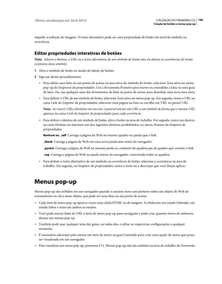Última atualização em 26/4/2010                                                          UTILIZAÇÃO DO FIREWORKS CS5 196
                                                                                       Criação de botões e menus pop-up



impedir a exibição de imagens. O texto alternativo pode ser uma propriedade de botão em nível de símbolo ou
ocorrência.


Editar propriedades interativas de botões
Nota: Alterar o destino, o URL ou o texto alternativo de um símbolo de botão não irá alterar as ocorrências de botão
existentes desse símbolo.
1 Abra o símbolo de botão no modo de edição de botões.
2 Siga um destes procedimentos:
   • Para editar uma fatia ou um ponto de acesso na área ativa do símbolo do botão, selecione Área ativa no menu
     pop-up do Inspector de propriedades. Use a ferramenta Ponteiro para mover ou remodelar a fatia ou uma guia
     de fatia. Ou, use qualquer uma das ferramentas de fatia ou ponto de acesso para desenhar uma nova área ativa.
   • Para definir o URL de um símbolo de botão, selecione Área ativa no menu pop-up. Em seguida, insira o URL na
     caixa Link do Inspetor de propriedades, selecione uma página na lista ou escolha um URL no painel URL.
      Nota: Ao inserir URLs absolutos em um site, é possível anexar um URL a um símbolo de forma que o mesmo URL
      apareça na caixa Link do Inspetor de propriedades para cada ocorrência.
   • Para definir o destino de um símbolo de botão, abra o botão na área de trabalho. Em seguida, insira um destino
     na caixa Destino ou selecione um dos seguintes destinos predefinidos, no menu Destino do Inspetor de
     propriedades:
      Nenhum ou _self Carrega a página da Web no mesmo quadro ou janela que o link

      _blank Carrega a página da Web em uma nova janela sem nome do navegador

      _parent Carrega a página da Web na mesma janela ou conjunto de quadros pai do quadro que contém o link

      _top Carrega a página da Web na janela inteira do navegador, removendo todos os quadros

   • Para definir o texto alternativo de um símbolo ou ocorrência de botão, selecione a ocorrência na área de
     trabalho. Em seguida, no Inspetor de propriedades, insira o texto ou a descrição que você deseja aplicar.



Menus pop-up
Menus pop-up são exibidos em um navegador quando o usuário move um ponteiro sobre um objeto de Web de
acionamento ou clica nesse objeto, que pode ser uma fatia ou um ponto de acesso.
• Cada item de menu pop-up aparece como uma célula HTML ou de imagem. A célula tem um estado Liberado, um
  estado Sobre e texto em ambos os estados.
• Você pode anexar links de URL a itens de menu pop-up para navegação e pode criar quantos níveis de submenu
  desejar em menus pop-up.
• Também pode usar qualquer uma das guias, ou todas elas, e editar as respectivas configurações a qualquer
  momento.
• É necessário adicionar pelo menos um item de menu na guia Conteúdo para criar uma opção de menu que possa
  ser visualizada em um navegador.
• Para visualizar um menu pop-up, pressione F12. Menus pop-up não são exibidos na área de trabalho do Fireworks.
 