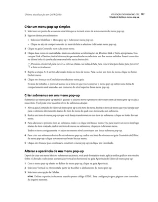 Última atualização em 26/4/2010                                                            UTILIZAÇÃO DO FIREWORKS CS5 197
                                                                                         Criação de botões e menus pop-up




Criar um menu pop-up simples
1 Selecione um ponto de acesso ou uma fatia que se tornará a área de acionamento do menu pop-up.
2 Siga um destes procedimentos:
   • Selecione Modificar > Menu pop-up > Adicionar menu pop-up.
   • Clique na alça de comportamento no meio da fatia e selecione Adicionar menu pop-up.
3 Clique na guia Conteúdo e em Adicionar menu.
4 Clique duas vezes em cada célula e insira ou selecione as informações de Destino, Link e Texto apropriadas. Nos
   campos Link e Destino, insira informações personalizadas ou selecione um dos menus exibidos. Inserir conteúdo
   na última linha da janela adiciona uma linha vazia abaixo dela.
      Pressione a tecla Tab para mover-se entre as células e as teclas de Seta para cima e Seta para baixo para percorrer
      a lista verticalmente.
5 Repita as etapas 3 e 4 até ter adicionado todos os itens de menu. Para excluir um item de menu, clique no botão
   Excluir menu.
6 Clique em Avançar ou Concluído ou selecione outra guia.
   Na área de trabalho, o ponto de acesso ou a fatia em que você construir o menu pop-up exibirá uma linha de
   comportamento azul anexada a um contorno do nível superior desse menu pop-up.


Criar submenus em um menu pop-up
Submenus são menus pop-up exibidos quando o usuário move o ponteiro sobre outro item de menu pop-up ou clica
nesse item. Você pode criar quantos níveis de submenus desejar.
1 Abra a guia Conteúdo do Editor de menu pop-up e crie itens de menu. Insira os itens de menu que você deseja usar
   para o submenu diretamente abaixo do item de menu do qual esses itens serão um submenu.
2 Realce um item de menu pop-up que você deseja transformar em um item de submenu e clique no botão Recuar
   menu.
3 Para adicionar o próximo item ao submenu, realce-o e clique em Recuar menu. Ou, para inserir um novo item logo
   abaixo do item realçado, realce um item de menu ou submenu e clique em Adicionar menu.
   Todos os itens contiguamente recuados no mesmo nível constituem um único submenu pop-up.
4 Para criar um submenu dentro de um submenu pop-up, realce um item de submenu na guia Conteúdo do Editor
   de menu pop-up e clique novamente no botão Recuar menu.
5 Clique em Avançar para continuar a construir o menu pop-up ou clique em Concluído.


Alterar a aparência de um menu pop-up
Depois de criar um menu básico e submenus opcionais, você pode formatar o texto, aplicar estilos gráficos aos estados
Sobre e Liberado e selecionar a orientação vertical ou horizontal na guia Aparência do Editor de menu pop-up.
1 Com o menu pop-up aberto no Editor de menu pop-up, clique na guia Aparência.
2 Selecione Vertical ou Horizontal a partir de Escolher o alinhamento do menu pop-up.
3 Selecione uma opção de Células:
   HTML Define a aparência do menu usando apenas código HTML. Essa configuração gera páginas com tamanhos
   de arquivo menores.
 