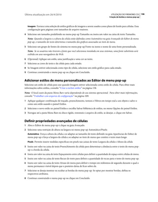 Última atualização em 26/4/2010                                                           UTILIZAÇÃO DO FIREWORKS CS5 198
                                                                                        Criação de botões e menus pop-up



   Imagem Fornece uma seleção de estilos gráficos de imagens a serem usados como plano de fundo para células. Essa
   configuração gera páginas com tamanhos de arquivo maiores.
4 Selecione um tamanho predefinido no menu pop-up Tamanho ou insira um valor na caixa de texto Tamanho.
   Nota: Quando a largura e a altura da célula estão definidas como Automático na guia Avançado do Editor de menu
   pop-up, o tamanho do texto determina o tamanho dos gráficos associados ao item de menu.
5 Selecione um grupo de fontes do sistema no menu pop-up Fonte ou insira o nome de uma fonte personalizada.
   Nota: Se os usuários não tiverem a fonte que você selecionou instalada em seus sistemas, uma fonte substituta será
   exibida em seus navegadores da Web.
6 (Opcional) Aplique um estilo, uma justificação e uma cor ao texto.
7 Selecione as cores do texto e da célula para cada estado.
8 Se Imagem estiver selecionada como tipo de célula, selecione um estilo gráfico para cada estado.
9 Continue construindo o menu pop-up ou clique em Concluído.


Adicionar estilos de menu personalizados ao Editor de menu pop-up
Selecione um estilo de célula para uso quando Imagem estiver selecionada como estilo de célula. Para obter mais
informações sobre estilos, consulte “Criar e excluir estilos” na página 158.
Nota: O local exato da pasta Menu Bars varia dependendo do seu sistema operacional. Para obter mais informações,
consulte “Trabalhar com arquivos de configuração” na página 309.
1 Aplique qualquer combinação de traçado, preenchimento, textura e Filtros em tempo real a um objeto e salve-o
   como um estilo usando o painel Estilos.
2 Selecione o novo estilo no painel Estilos e escolha Salvar biblioteca de estilos, no menu Opções do painel Estilos.
3 Navegue até a pasta Menu Bars no disco rígido, renomeie o arquivo de estilo, se desejar, e clique em Salvar.


Definir propriedades avançadas de células
1 Abra o Editor de menu pop-up e clique na guia Avançado.
2 Selecione uma restrição de altura ou largura no menu pop-up Automático/Pixels:
   Automático Força a altura da célula a se adaptar ao tamanho do texto definido na guia Aparências do Editor de
   menu pop-up e força a largura da célula a se adaptar ao item de menu que contém o texto mais longo
   Pixels Permite inserir medidas específicas em pixels nas caixas de texto Largura da célula e Altura da célula

3 Insira um valor na caixa de texto Preenchimento da célula para determinar a distância entre o texto do menu pop-
   up e a borda da célula.
4 Insira um valor na caixa de texto Espaçamento entre células para definir a quantidade de espaço entre células de menu.
5 Insira um valor na caixa de texto Recuo do texto para definir a quantidade de recuo para o texto do menu pop-up.
6 Insira um valor na caixa de texto Atraso do menu para definir o tempo em milésimos de segundo durante o qual o
   menu permanece visível depois que o ponteiro deixa de ficar sobre ele.
7 Selecione se deseja mostrar ou ocultar as bordas do menu pop-up. Se optar por mostrar bordas, defina os
   respectivos atributos.
8 Continue construindo o menu pop-up ou clique em Concluído.
 