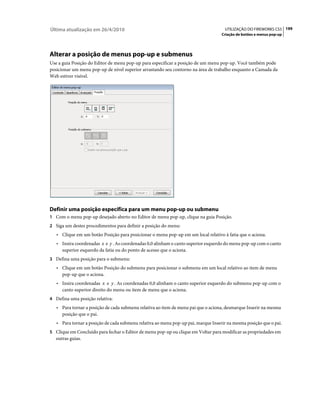 Última atualização em 26/4/2010                                                       UTILIZAÇÃO DO FIREWORKS CS5 199
                                                                                    Criação de botões e menus pop-up




Alterar a posição de menus pop-up e submenus
Use a guia Posição do Editor de menu pop-up para especificar a posição de um menu pop-up. Você também pode
posicionar um menu pop-up de nível superior arrastando seu contorno na área de trabalho enquanto a Camada da
Web estiver visível.




Definir uma posição específica para um menu pop-up ou submenu
1 Com o menu pop-up desejado aberto no Editor de menu pop-up, clique na guia Posição.
2 Siga um destes procedimentos para definir a posição do menu:
   • Clique em um botão Posição para posicionar o menu pop-up em um local relativo à fatia que o aciona.
   • Insira coordenadas x e y . As coordenadas 0,0 alinham o canto superior esquerdo do menu pop-up com o canto
     superior esquerdo da fatia ou do ponto de acesso que o aciona.
3 Defina uma posição para o submenu:
   • Clique em um botão Posição do submenu para posicionar o submenu em um local relativo ao item de menu
     pop-up que o aciona.
   • Insira coordenadas x e y . As coordenadas 0,0 alinham o canto superior esquerdo do submenu pop-up com o
     canto superior direito do menu ou item de menu que o aciona.
4 Defina uma posição relativa:
   • Para tornar a posição de cada submenu relativa ao item de menu pai que o aciona, desmarque Inserir na mesma
     posição que o pai.
   • Para tornar a posição de cada submenu relativa ao menu pop-up pai, marque Inserir na mesma posição que o pai.
5 Clique em Concluído para fechar o Editor de menu pop-up ou clique em Voltar para modificar as propriedades em
   outras guias.
 