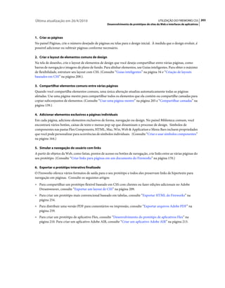 Última atualização em 26/4/2010                                                             UTILIZAÇÃO DO FIREWORKS CS5 203
                                                    Desenvolvimento de protótipos de sites da Web e interfaces de aplicativos



1. Criar as páginas
No painel Páginas, crie o número desejado de páginas ou telas para o design inicial. À medida que o design evoluir, é
possível adicionar ou subtrair páginas conforme necessário.

2. Criar o layout de elementos comuns de design
Na tela de desenho, crie o layout de elementos de design que você deseja compartilhar entre várias páginas, como
barras de navegação e imagens de plano de fundo. Para alinhar elementos, use Guias inteligentes. Para obter o máximo
de flexibilidade, estruture seu layout com CSS. (Consulte “Guias inteligentes” na página 34 e “Criação de layouts
baseados em CSS” na página 208.).

3. Compartilhar elementos comuns entre várias páginas
Quando você compartilha elementos comuns, uma única alteração atualiza automaticamente todas as páginas
afetadas. Use uma página-mestre para compartilhar todos os elementos que ela contém ou compartilhe camadas para
copiar subconjuntos de elementos. (Consulte “Usar uma página-mestre” na página 205 e “Compartilhar camadas” na
página 139.)

4. Adicionar elementos exclusivos a páginas individuais
Em cada página, adicione elementos exclusivos de forma, navegação ou design. No painel Biblioteca comum, você
encontrará vários botões, caixas de texto e menus pop-up que dinamizam o processo de design. Símbolos de
componentes nas pastas Flex Components, HTML, Mac, Win, Web & Application e Menu Bars incluem propriedades
que você pode personalizar para ocorrências de símbolos individuais. (Consulte “Criar e usar símbolos componentes”
na página 164.)

5. Simular a navegação do usuário com links
A partir de objetos da Web, como fatias, pontos de acesso ou botões de navegação, crie links entre as várias páginas do
seu protótipo. (Consulte “Criar links para páginas em um documento do Fireworks” na página 170.)

6. Exportar o protótipo interativo finalizado
O Fireworks oferece vários formatos de saída para o seu protótipo e todos eles preservam links de hipertexto para
navegação em páginas. Consulte os seguintes artigos:
• Para compartilhar um protótipo flexível baseado em CSS com clientes ou fazer edições adicionais no Adobe
  Dreamweaver, consulte “Exportar um layout de CSS” na página 209.
• Para criar um protótipo mais convencional baseado em tabelas, consulte “Exportar HTML do Fireworks” na
  página 254.
• Para distribuir uma versão PDF para comentários ou impressão, consulte “Exportar arquivos Adobe PDF” na
  página 259.
• Para criar um protótipo de aplicativo Flex, consulte “Desenvolvimento do protótipo de aplicativos Flex” na
  página 210. Para criar um aplicativo Adobe AIR, consulte “Criar um aplicativo Adobe AIR” na página 213.
 