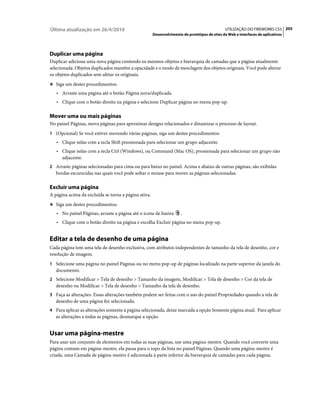 Última atualização em 26/4/2010                                                               UTILIZAÇÃO DO FIREWORKS CS5 205
                                                      Desenvolvimento de protótipos de sites da Web e interfaces de aplicativos




Duplicar uma página
Duplicar adiciona uma nova página contendo os mesmos objetos e hierarquia de camadas que a página atualmente
selecionada. Objetos duplicados mantêm a opacidade e o modo de mesclagem dos objetos originais. Você pode alterar
os objetos duplicados sem afetar os originais.
❖ Siga um destes procedimentos:

   • Arraste uma página até o botão Página nova/duplicada.
   • Clique com o botão direito na página e selecione Duplicar página no menu pop-up.

Mover uma ou mais páginas
No painel Páginas, mova páginas para aproximar designs relacionados e dinamizar o processo de layout.
1 (Opcional) Se você estiver movendo várias páginas, siga um destes procedimentos:
   • Clique nelas com a tecla Shift pressionada para selecionar um grupo adjacente.
   • Clique nelas com a tecla Ctrl (Windows), ou Command (Mac OS), pressionada para selecionar um grupo não
     adjacente.
2 Arraste páginas selecionadas para cima ou para baixo no painel. Acima e abaixo de outras páginas, são exibidas
   bordas escurecidas nas quais você pode soltar o mouse para mover as páginas selecionadas.

Excluir uma página
A página acima da excluída se torna a página ativa.
❖ Siga um destes procedimentos:

   • No painel Páginas, arraste a página até o ícone de lixeira      .
   • Clique com o botão direito na página e escolha Excluir página no menu pop-up.


Editar a tela de desenho de uma página
Cada página tem uma tela de desenho exclusiva, com atributos independentes de tamanho da tela de desenho, cor e
resolução de imagem.
1 Selecione uma página no painel Páginas ou no menu pop-up de páginas localizado na parte superior da janela do
   documento.
2 Selecione Modificar > Tela de desenho > Tamanho da imagem, Modificar > Tela de desenho > Cor da tela de
   desenho ou Modificar > Tela de desenho > Tamanho da tela de desenho.
3 Faça as alterações. Essas alterações também podem ser feitas com o uso do painel Propriedades quando a tela de
   desenho de uma página for selecionada.
4 Para aplicar as alterações somente à página selecionada, deixe marcada a opção Somente página atual. Para aplicar
   as alterações a todas as páginas, desmarque a opção.


Usar uma página-mestre
Para usar um conjunto de elementos em todas as suas páginas, use uma página-mestre. Quando você converte uma
página comum em página-mestre, ela passa para o topo da lista no painel Páginas. Quando uma página-mestre é
criada, uma Camada de página-mestre é adicionada à parte inferior da hierarquia de camadas para cada página.
 