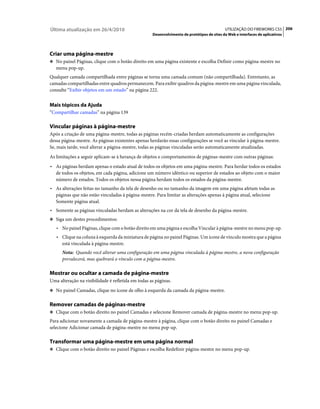 Última atualização em 26/4/2010                                                             UTILIZAÇÃO DO FIREWORKS CS5 206
                                                    Desenvolvimento de protótipos de sites da Web e interfaces de aplicativos




Criar uma página-mestre
❖ No painel Páginas, clique com o botão direito em uma página existente e escolha Definir como página-mestre no
   menu pop-up.
Qualquer camada compartilhada entre páginas se torna uma camada comum (não compartilhada). Entretanto, as
camadas compartilhadas entre quadros permanecem. Para exibir quadros da página-mestre em uma página vinculada,
consulte “Exibir objetos em um estado” na página 222.


Mais tópicos da Ajuda
“Compartilhar camadas” na página 139

Vincular páginas à página-mestre
Após a criação de uma página-mestre, todas as páginas recém-criadas herdam automaticamente as configurações
dessa página-mestre. As páginas existentes apenas herdarão essas configurações se você as vincular à página-mestre.
Se, mais tarde, você alterar a página-mestre, todas as páginas vinculadas serão automaticamente atualizadas.
As limitações a seguir aplicam-se à herança de objetos e comportamentos de páginas-mestre com outras páginas:
• As páginas herdam apenas o estado atual de todos os objetos em uma página-mestre. Para herdar todos os estados
  de todos os objetos, em cada página, adicione um número idêntico ou superior de estados ao objeto com o maior
  número de estados. Todos os objetos nessa página herdam todos os estados da página-mestre.
• As alterações feitas no tamanho da tela de desenho ou no tamanho da imagem em uma página afetam todas as
  páginas que não estão vinculadas à página-mestre. Para limitar as alterações apenas à página atual, selecione
  Somente página atual.
• Somente as páginas vinculadas herdam as alterações na cor da tela de desenho da página-mestre.
❖ Siga um destes procedimentos:

   • No painel Páginas, clique com o botão direito em uma página e escolha Vincular à página-mestre no menu pop-up.
   • Clique na coluna à esquerda da miniatura de página no painel Páginas. Um ícone de vínculo mostra que a página
     está vinculada à página-mestre.
      Nota: Quando você alterar uma configuração em uma página vinculada à página-mestre, a nova configuração
      prevalecerá, mas quebrará o vínculo com a página-mestre.

Mostrar ou ocultar a camada de página-mestre
Uma alteração na visibilidade é refletida em todas as páginas.
❖ No painel Camadas, clique no ícone de olho à esquerda da camada da página-mestre.


Remover camadas de páginas-mestre
❖ Clique com o botão direito no painel Camadas e selecione Remover camada de página-mestre no menu pop-up.

Para adicionar novamente a camada de página-mestre à página, clique com o botão direito no painel Camadas e
selecione Adicionar camada de página-mestre no menu pop-up.

Transformar uma página-mestre em uma página normal
❖ Clique com o botão direito no painel Páginas e escolha Redefinir página-mestre no menu pop-up.
 
