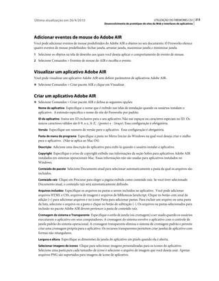 Última atualização em 26/4/2010                                                              UTILIZAÇÃO DO FIREWORKS CS5 213
                                                     Desenvolvimento de protótipos de sites da Web e interfaces de aplicativos




Adicionar eventos de mouse do Adobe AIR
Você pode adicionar eventos de mouse predefinidos do Adobe AIR a objetos no seu documento. O Fireworks oferece
quatro eventos de mouse predefinidos: fechar janela, arrastar janela, maximizar janela e minimizar janela.
1 Selecione os objetos na tela de desenho aos quais você deseja aplicar o comportamento de evento de mouse.
2 Selecione Comandos > Eventos de mouse do AIR e escolha o evento.


Visualizar um aplicativo Adobe AIR
Você pode visualizar um aplicativo Adobe AIR sem definir parâmetros de aplicativos Adobe AIR.
❖ Selecione Comandos > Criar pacote AIR e clique em Visualizar.


Criar um aplicativo Adobe AIR
❖ Selecione Comandos > Criar pacote AIR e defina as seguintes opções:
   Nome do aplicativo Especifique o nome que é exibido nas telas de instalação quando os usuários instalam o
   aplicativo. A extensão especifica o nome do site do Fireworks por padrão.
   ID do aplicativo Insira um ID exclusivo para o seu aplicativo. Não use espaços ou caracteres especiais no ID. Os
   únicos caracteres válidos são 0-9, a-z, A-Z, . (ponto) e - (traço). Essa configuração é obrigatória.
   Versão Especifique um número de versão para o aplicativo. Essa configuração é obrigatória.

   Pasta de menu do programa Especifique a pasta no Menu Iniciar do Windows na qual você deseja criar o atalho
   para o aplicativo. (Não se aplica ao Mac OS)
   Descrição Adicione uma descrição do aplicativo para exibi-la quando o usuário instalar o aplicativo.

   Copyright Especifique o aviso de copyright exibido nas informações da seção Sobre para aplicativos Adobe AIR
   instalados em sistemas operacionais Mac. Essas informações não são usadas para aplicativos instalados no
   Windows.
   Conteúdo do pacote Selecione Documento atual para selecionar automaticamente a pasta da qual os arquivos são
   incluídos.
   Conteúdo raiz Clique em Procurar para eleger a página exibida como conteúdo raiz. Se você tiver selecionado
   Documento atual, o conteúdo raiz será automaticamente definido.
   Arquivos incluídos Especifique os arquivos ou pastas a serem incluídos no aplicativo. Você pode adicionar
   arquivos HTML e CSS, arquivos de imagem e arquivos de bibliotecas JavaScript. Clique no botão com sinal de
   adição (+) para adicionar arquivos e no ícone Pasta para adicionar pastas. Para excluir um arquivo ou uma pasta
   da lista, selecione o arquivo ou a pasta e clique no botão de subtração (-). Os arquivos ou pastas selecionados para
   inclusão no pacote Adobe AIR devem pertencer à pasta de conteúdo raiz.
   Cromagem do sistema e Transparente Especifique o estilo de janela (ou cromagem) a ser usado quando os usuários
   executarem o aplicativo em seus computadores. A cromagem do sistema envolve o aplicativo com o controle de
   janela padrão do sistema operacional. A cromagem transparente elimina o sistema de cromagem padrão e permite
   criar uma cromagem própria para o aplicativo. Os recursos transparentes permitem criar janelas de aplicativo com
   formas não retangulares.
   Largura e altura Especifique as dimensões da janela do aplicativo em pixels quando ela é aberta.

   Selecionar imagens de ícones Clique para selecionar imagens personalizadas para os ícones do aplicativo.
   Selecione uma pasta para cada tamanho de ícone e selecione o arquivo de imagem que você deseja usar. Apenas
   arquivos PNG são suportados para imagens de ícone de aplicativo.
 