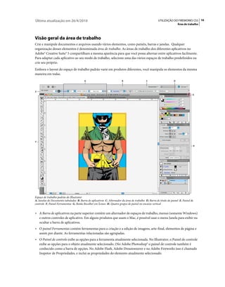 Última atualização em 26/4/2010                                                                        UTILIZAÇÃO DO FIREWORKS CS5 16
                                                                                                                        Área de trabalho




Visão geral da área de trabalho
Crie e manipule documentos e arquivos usando vários elementos, como painéis, barras e janelas. Qualquer
organização desses elementos é denominada área de trabalho. As áreas de trabalho dos diferentes aplicativos no
Adobe® Creative Suite® 5 compartilham a mesma aparência para que você possa alternar entre aplicativos facilmente.
Para adaptar cada aplicativo ao seu modo de trabalho, selecione uma das vários espaços de trabalho predefinidos ou
crie seu próprio.
Embora o layout do espaço de trabalho padrão varie em produtos diferentes, você manipula os elementos da mesma
maneira em todas.
                                         A                               B                   C                      D



E
                                                                                                                                    G




F
                                                                                                                                    H




Espaço de trabalho padrão do Illustrator
A. Janelas de Documento tabuladas B. Barra de aplicativos C. Alternador da área de trabalho D. Barra de título do painel E. Painel de
controle F. Painel Ferramentas G. Botão Recolher em Ícones H. Quatro grupos de painel no encaixe vertical


• A Barra de aplicativos na parte superior contém um alternador de espaços de trabalho, menus (somente Windows)
  e outros controles de aplicativo. Em alguns produtos que usam o Mac, é possível usar o menu Janela para exibir ou
  ocultar a barra de aplicativos.
• O painel Ferramentas contém ferramentas para a criação e a edição de imagens, arte-final, elementos de página e
  assim por diante. As ferramentas relacionadas são agrupadas.
• O Painel de controle exibe as opções para a ferramenta atualmente selecionada. No Illustrator, o Painel de controle
  exibe as opções para o objeto atualmente selecionado. (No Adobe Photoshop® o painel de controle também é
  conhecido como a barra de opções. No Adobe Flash, Adobe Dreamweaver e no Adobe Fireworks isso é chamado
  Inspetor de Propriedades, e inclui as propriedades do elemento atualmente selecionado.
 