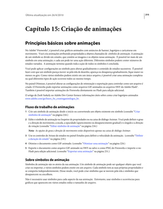 Última atualização em 26/4/2010                                                                                       215




Capítulo 15: Criação de animações

Princípios básicos sobre animações
No Adobe® Fireworks®, é possível criar gráficos animados com anúncios de banner, logotipos e caricaturas em
movimento. Você cria animações atribuindo propriedades a objetos chamados de símbolos de animação. A animação
de um símbolo se divide em estados, que contêm as imagens e os objetos nessa animação. É possível ter mais de um
símbolo em uma animação, e cada um pode ter uma ação diferente. Diferentes símbolos podem conter números de
estados variados. A animação termina quando toda a ação de todos os símbolos é concluída.
Você pode aplicar configurações ao símbolo para alterar gradualmente o conteúdo de estados sucessivos. É possível
fazer com que um símbolo pareça mover-se pela tela de desenho, apareça ou desapareça gradualmente, fique maior ou
menor ou gire. Como vários símbolos podem existir em um único arquivo, é possível criar uma animação complexa
na qual diferentes tipos de ação ocorrem todos ao mesmo tempo.
No painel Otimizar, é possível alterar as configurações de otimização e exportação para controlar como um arquivo é
criado. O Fireworks pode exportar animações como arquivos GIF animados ou arquivos SWF do Adobe Flash®.
Também é possível importar animações do Fireworks diretamente no Flash para edição adicional.
O artigo de Zsolt Szekely no Adobe Dev Center fornece informações úteis sobre como criar logotipos animados
www.adobe.com/go/learn_fw_creatinganimlogos_br.


Fluxo de trabalho de animações
1 Crie um símbolo de animação desde o início ou convertendo um objeto existente em símbolo (consulte “Criar
   símbolos de animação” na página 216.)
2 Edite o símbolo de animação no Inspetor de propriedades ou na caixa de diálogo Animar. Você pode definir o grau
   e a direção de movimento, a escala, a opacidade (aparecimento ou desaparecimento gradual) e o ângulo e a direção
   de rotação (consulte “Editar símbolos de animação” na página 216.)
   Nota: As opções de grau e direção de movimento estão disponíveis apenas na caixa de diálogo Animar.
3 Use os controles de Atraso de estados no painel Estados para definir a velocidade da animação. (consulte “Definir
   a duração do estado” na página 219.)
4 Otimize o documento como GIF animado. (consulte “Otimizar uma animação” na página 224.)
5 Exporte o documento como arquivo GIF animado ou SWF ou salve-o como PNG do Fireworks e importe-o no
   Flash para edição adicional. (consulte “Exportar uma animação” na página 251.)


Sobre símbolos de animação
Símbolos de animação são os atores da sua animação. Um símbolo de animação pode ser qualquer objeto que você
criar ou importar, e vários símbolos podem existir em um arquivo. Cada símbolo tem as suas próprias propriedades e
se comporta independentemente. Desse modo, você pode criar símbolos que se movem pela tela e símbolos que
desaparecem ou encolhem.
Não é necessário usar símbolos para cada aspecto da sua animação. Entretanto, usar símbolos e ocorrências para
gráficos que aparecem em vários estados reduz o tamanho do arquivo.
 